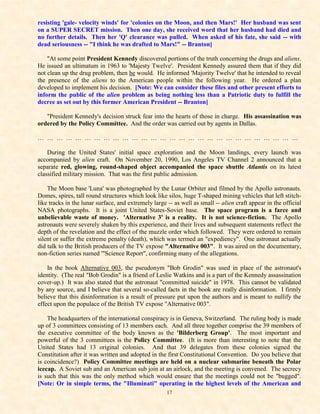 resisting 'gale- velocity winds' for 'colonies on the Moon, and then Mars!' Her husband was sent
on a SUPER SECRET mission. Then one day, she received word that her husband had died and
no further details. Then her 'Q' clearance was pulled. When asked of his fate, she said -- with
dead seriousness -- "I think he was drafted to Mars!" -- Branton]

    "At some point President Kennedy discovered portions of the truth concerning the drugs and aliens.
He issued an ultimatum in 1963 to 'Majesty Twelve'. President Kennedy assured them that if they did
not clean up the drug problem, then he would. He informed 'Majority Twelve' that he intended to reveal
the presence of the aliens to the American people within the following year. He ordered a plan
developed to implement his decision. [Note: We can consider these files and other present efforts to
inform the public of the alien problem as being nothing less than a Patriotic duty to fulfill the
decree as set out by this former American President -- Branton]

   "President Kennedy's decision struck fear into the hearts of those in charge. His assassination was
ordered by the Policy Committee. And the order was carried out by agents in Dallas.

… … … … … … … … … … … … … … … … … … … … … … … … … … … …

    During the United States' initial space exploration and the Moon landings, every launch was
accompanied by alien craft. On November 20, 1990, Los Angeles TV Channel 2 announced that a
separate red, glowing, round-shaped object accompanied the space shuttle Atlantis on its latest
classified military mission. That was the first public admission.

    The Moon base 'Luna' was photographed by the Lunar Orbiter and filmed by the Apollo astronauts.
Domes, spires, tall round structures which look like silos, huge T-shaped mining vehicles that left stitch-
like tracks in the lunar surface, and extremely large -- as well as small -- alien craft appear in the official
NASA photographs. It is a joint United States-Soviet base. The space program is a farce and
unbelievable waste of money. 'Alternative 3' is a reality. It is not science-fiction. The Apollo
astronauts were severely shaken by this experience, and their lives and subsequent statements reflect the
depth of the revelation and the effect of the muzzle order which followed. They were ordered to remain
silent or suffer the extreme penalty (death), which was termed an "expediency". One astronaut actually
did talk to the British producers of the TV expose "Alternative 003". It was aired on the documentary,
non-fiction series named '"Science Report", confirming many of the allegations.

    In the book Alternative 003, the pseudonym "Bob Grodin" was used in place of the astronaut's
identity. (The real "Bob Grodin" is a friend of Leslie Watkins and is a part of the Kennedy assassination
cover-up.) It was also stated that the astronaut "committed suicide" in 1978. This cannot be validated
by any source, and I believe that several so-called facts in the book are really disinformation. I firmly
believe that this disinformation is a result of pressure put upon the authors and is meant to nullify the
effect upon the populace of the British TV expose "Alternative 003".

    The headquarters of the international conspiracy is in Geneva, Switzerland. The ruling body is made
up of 3 committees consisting of 13 members each. And all three together comprise the 39 members of
the executive committee of the body known as the 'Bilderberg Group'. The most important and
powerful of the 3 committees is the Policy Committee. (It is more than interesting to note that the
United States had 13 original colonies. And that 39 delegates from these colonies signed the
Constitution after it was written and adopted in the first Constitutional Convention. Do you believe that
is coincidence?) Policy Committee meetings are held on a nuclear submarine beneath the Polar
icecap. A Soviet sub and an American sub join at an airlock, and the meeting is convened. The secrecy
is such that this was the only method which would ensure that the meetings could not be "bugged".
[Note: Or in simple terms, the "Illuminati" operating in the highest levels of the American and
                                                      17
 