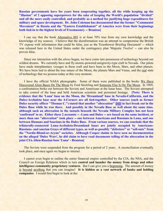 Russian governments have for years been cooperating together, all the while keeping up the
"illusion" of 2 opposing superpowers for the sake of keeping the World's population "divided"
and all the more easily controlled, and probably as a method for justifying huge expenditures for
military and space development. Dr. John Coleman has documented that the former "Communist
Movement" in Russia and the "Eastern Establishment" of America were from their beginnings
both tied-in to the highest levels of Freemasonry -- Branton]

   I can say that the book Alternative 003 is at least 70% true from my own knowledge and the
knowledge of my sources. I believe that the disinformation was an attempt to compromise the British
TV expose with information that could be false, just as the 'Eisenhower Briefing Document' -- which
was released here in the United States under the contingency plan 'Majestic Twelve' -- can also be
proven false.

    Since our interaction with the aliens began, we have come into possession of technology beyond our
wildest dreams. We currently have and fly atomic-powered antigravity-type craft in Nevada. Our pilots
have made interplanetary voyages in these craft and have been to the Moon, Mars, and other planets.
We have been lied to about the true nature of the Moon, the planets Mars and Venus, and the real state
of technology that we possess today at this very moment.

    I have the official NASA photographs. Some of them were published in the books We Have
Discovered Alien Bases On The Moon by Fred Steckling and Someone Else Is On The Moon. In 1969,
a confrontation broke out between the Soviets and Americans at the lunar base. The Soviets attempted
to take control of the base and held American scientists and personnel hostage. [Note: There is
evidence that the 'Luna' base on the Moon, the 'Dreamland' base in Nevada-California, and the
Dulce-Archuleta base near the 4-Corners are all tied-together. Other sources (such as former
Dulce security officer "Thomas C.") stated that another "altercation" DID in fact break out in the
Dulce Base while he was there. And possibly in the Nevada Base as well about the same time,
although such an altercation in the tunnels beneath the Nevada Military Complex has not been
'confirmed' to us. Either these 2 accounts -- -Luna and Dulce -- are based on the same incident, or
more than one "altercation" took place -- one between Americans and Russians in Luna, and one
between Humans and Saurians in the Dulce Base. From various sources, we can conclude that the
trilaterally-connected Luna-Archuleta-Dreamland bases are jointly occupied by Americans-
Russians- and saurian Grays of different types, as well as possibly "defectors" or "sell-outs" from
the "Nordic-Blond-or-Aryan" societies. Although Cooper claims to have seen no documentation
on the alleged 'Dulce Wars', he did claim to have read documents telling of the altercation in the
joint CIA-Alien-Russian base 'Luna' - Branton]

   The Soviets were suspended from the program for a period of 2 years. A reconciliation eventually
took place, and once again we began to interact.

    I cannot even begin to outline the entire financial empire controlled by the CIA, the NSA, and the
Council on Foreign Relations which in turn control and launder the money from drugs and other
intelligence community proprietary ventures. But I can give you a beginning. The amount of money
is beyond anything that you can imagine! It is hidden as a vast network of banks and holding
companies. I would first begin to look at the:




                                                 18
 