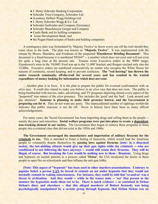 ● J. Henry Schroder Banking Corporation
         ● Schroder Trust Company, Schroders Ltd.
         ● (London); Helbert Wagg Holdings Ltd.
         ● J. Henry Schroder-Wagg & Co. Ltd.
         ● Schroder Gerbruder and Company (Germany)
         ● Schroder Munchmeyer Gengst and Company
         ● Castle Bank and its holding companies
         ● Asian Development Bank; and
         ● the Nugan Hand octopus of banks and holding companies.

    A contingency plan was formulated by 'Majesty Twelve' to throw every one off the trail should they
come close to the truth. The plan was known as "Majestic Twelve". It was implemented with the
release by Moore, Shandera, and Friedman of the purported 'Eisenhower Briefing Document'. This
document is a fraud because it is numbered '092447' -- a number which does not exist and will not exist
for quite a long time at the present rate. Truman wrote Executive orders in the '9000' range;
Eisenhower's were in the '10,000'; Ford was up to the '11,000' bracket; and Reagan reached only into the
12,000s. Executive orders are numbered consecutively no matter who occupies the White House for
reasons of continuity, record keeping, and to prevent confusion. The "red herring" has thrown the
entire research community off-the-trail for several years and has resulted in the wasted
expenditure of money looking for information which does not exist.

    ... Another plan is in force. It is the plan to prepare the public for eventual confrontation with an
alien race. It could also intend to make you believe in an alien race that does not exist. The public is
being bombarded with movies, radio, advertising, and TV programs depicting almost every aspect of the
"purported" true nature of the alien presence. This includes the 'good' and the 'bad'. Look around and
pay attention! Someone is planning to make their presence known, and the Government is
preparing you for it. They do not want any panic. The unprecedented number of sightings worldwide
indicates that public exposure is not far off. Never in history have there been so many official
acknowledgements.

   For many years, the 'Secret Government' has been importing drugs and selling them to the people --
mainly the poor and minorities. Social welfare programs were put into place to create a dependent,
non-working element in our society. The Government then began to remove these programs to force
people into a criminal class that did not exist in the 1950s and 1960s.

    The Government encouraged the manufacture and importation of military firearms for the
criminals to use. This is intended to foster a feeling of insecurity, which would lead the American
people to voluntarily disarm themselves by passing laws against firearms [note: in a disarmed
society, the law-abiding citizens would give up their gun rights while the criminals -- who are
conditioned to not following the laws anyways -- would still retain their firearms. They will be
illegal, of course. But breaking the Law would be nothing new to them - Branton]. Using drugs
and hypnosis on mental patients in a process called 'Orion', the CIA inculcated the desire in these
people to open fire on schoolyards and thus inflame the anti-gun lobby.

   [Note: This aspect of "hypnosis" has been used in other murders-assassinations. Contrary to
popular belief, a person CAN be forced to commit an act under hypnosis that they would not
normally commit in waking consciousness. For instance, they could be told that 'so-and-so' was a
threat to civilization. And they would -- while in the trance state -- 'see' that person as the
monster the hypnotists made them out to be. There is much evidence -- as contained in Sirhan
Sirhan's diary and elsewhere -- that this alleged murderer of Robert Kennedy was being
psychologically manipulated by a certain group through hypnosis, that Sirhan Sirhan was an
                                                   19
 