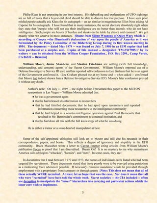 Philip Klass is not operating in our best interest. His debunking and explanations of UFO sightings
are so full of holes that a 6-year-old child should be able to discern his true purpose. I have seen poor
misled people actually ask Klass for his autograph -- an act similar in magnitude to Elliot Ness asking Al
Capone for his autograph. I have found that in many instances, the secret elect are absolutely right when
they state that "people who will not use their intelligence are no better than animals who do not have
intelligence. Such people are beasts of burden and steaks on the table by choice and consent." We get
exactly what we deserve in most instances. [Quote from Silent Weapons of Quiet Wars which is --
according to Cooper --the Illuminati's declaration of war upon the people of America as it was
formulated by the Policy Committee of the Bilderberg Group during its first known meeting in
1954. The document -- dated May 1979 -- was found on July 7, 1986 in an IBM copier that had
been purchased at a surplus sale. Copies of this manual -- designated 'TM-SW7905.1' by its
writers -- can be obtained from the William Cooper Foundation., P.O. Box 3299., Camp Verde,
CA 86322 -- Branton]

    William Moore, Jaime Shandera, and Stanton Friedman are witting (with full knowledge,
understanding, and consent) agents of the 'Secret Government'. William Moore's reported use of a
Defense Investigative Service ID card and his reported self-confession to Lee Graham that he is an agent
of the Government confirmed it. (Lee Graham phoned me at my home and -- when asked -- confirmed
that Moore had indeed shown him a Defense Investigative Service ID!) Moore's later confession proved
it without any doubt.

       Author's note: On July 1, 1989 -- the night before I presented this paper to the MUFON
       symposium in Las Vegas -- William Moore admitted that:
          ● he was a government agent
          ● that he had released disinformation to researchers
          ● that he had falsified documents; that he had spied upon researchers and reported
               information concerning those researchers to the intelligence community
          ● that he had helped in a counter-intelligence operation against Paul Bennewitz that
               resulted in Mr. Bennewitz's commitment to a mental institution, and
          ● that he had done all this with the full knowledge of what he was doing.

       He is either a traitor or a stone-hearted manipulator at best.


    Some of the self-appointed ufologists still look up to Moore and still cite his research in their
correspondence, papers, and books. This reflects a degree of ignorance and stupidity in the UFO
community. Bruce Maccabee wrote a letter to Caveat Emptor citing articles from William Moore's
publication Focus as proof that I am discredited. Dream On! It is no mystery to me why mainstream
America calls ufologists "whackos", "loonies", and "nuts". In some cases, they are!

    In documents that I read between 1970 and 1973, the names of individuals were listed who had been
targeted for recruitment. These documents stated that these people were to be coerced using patriotism
as a motivating force whenever possible. If necessary, financial assistance would be provided through
employment with a proprietary front company or through grants [Note: This does not mean that all of
these actually WERE recruited. At least, let us hope that was the case. Nor does it mean that all
who were "recruited" have been told the whole truth. Secret societies -- the CIA included -- often
use deception to manipulate the "lower" hierarchies into carrying out particular actions which the
inner core wish to implement.

                                                     21
 