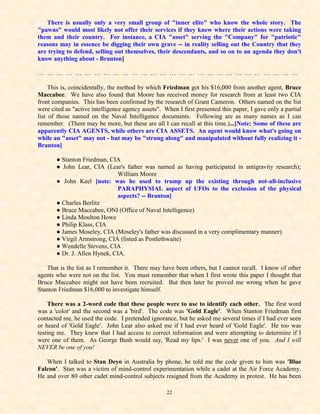There is usually only a very small group of "inner elite" who know the whole story. The
"pawns" would most likely not offer their services if they knew where their actions were taking
them and their country. For instance, a CIA "asset" serving the "Company" for "patriotic"
reasons may in essence be digging their own grave -- in reality selling out the Country that they
are trying to defend, selling out themselves, their descendants, and so on to an agenda they don't
know anything about - Branton]

… … … … … … … … … … … … … … … … … … … … … … … … … … … …

     This is, coincidentally, the method by which Friedman got his $16,000 from another agent, Bruce
Maccabee. We have also found that Moore has received money for research from at least two CIA
front companies. This has been confirmed by the research of Grant Cameron. Others named on the list
were cited as "active intelligence agency assets". When I first presented this paper, I gave only a partial
list of those named on the Naval Intelligence documents. Following are as many names as I can
remember. (There may be more, but these are all I can recall at this time.)...[Note: Some of these are
apparently CIA AGENTS, while others are CIA ASSETS. An agent would know what's going on
while an "asset" may not - but may be "strung along" and manipulated without fully realizing it -
Branton]

       ● Stanton Friedman, CIA
       ● John Lear, CIA (Lear's father was named as having participated in antigravity research);
                              William Moore
       ● John Keel [note: was he used to trump up the existing through not-all-inclusive
                              PARAPHYSIAL aspect of UFOs to the exclusion of the physical
                              aspects? -- Branton]
       ● Charles Berlitz
       ● Bruce Maccabee, ONI (Office of Naval Intelligence)
       ● Linda Moulton Howe
       ● Philip Klass, CIA
       ● James Moseley, CIA (Moseley's father was discussed in a very complimentary manner)
       ● Virgil Armstrong, CIA (listed as Postlethwaite)
       ● Wendelle Stevens, CIA
       ● Dr. J. Allen Hynek, CIA.

   That is the list as I remember it. There may have been others, but I cannot recall. I know of other
agents who were not on the list. You must remember that when I first wrote this paper I thought that
Bruce Maccabee might not have been recruited. But then later he proved me wrong when he gave
Stanton Friedman $16,000 to investigate himself.

    There was a 2-word code that these people were to use to identify each other. The first word
was a 'color' and the second was a 'bird'. The code was 'Gold Eagle'. When Stanton Friedman first
contacted me, he used the code. I pretended ignorance, but he asked me several times if I had ever seen
or heard of 'Gold Eagle'. John Lear also asked me if I had ever heard of 'Gold Eagle'. He too was
testing me. They knew that I had access to correct information and were attempting to determine if I
were one of them. As George Bush would say, 'Read my lips.' I was never one of you. And I will
NEVER be one of you!

   When I talked to Stan Deyo in Australia by phone, he told me the code given to him was 'Blue
Falcon'. Stan was a victim of mind-control experimentation while a cadet at the Air Force Academy.
He and over 80 other cadet mind-control subjects resigned from the Academy in protest. He has been

                                                    22
 