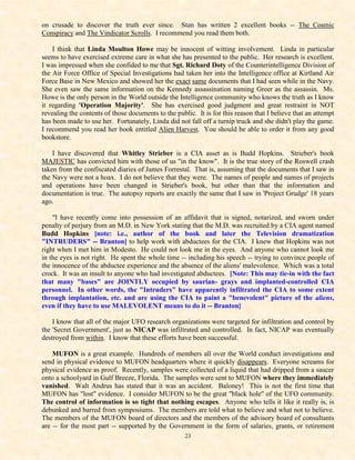 on crusade to discover the truth ever since. Stan has written 2 excellent books -- The Cosmic
Conspiracy and The Vindicator Scrolls. I recommend you read them both.

    I think that Linda Moulton Howe may be innocent of witting involvement. Linda in particular
seems to have exercised extreme care in what she has presented to the public. Her research is excellent.
I was impressed when she confided to me that Sgt. Richard Doty of the Counterintelligence Division of
the Air Force Office of Special Investigations had taken her into the Intelligence office at Kirtland Air
Force Base in New Mexico and showed her the exact same documents that I had seen while in the Navy.
She even saw the same information on the Kennedy assassination naming Greer as the assassin. Ms.
Howe is the only person in the World outside the Intelligence community who knows the truth as I know
it regarding 'Operation Majority'. She has exercised good judgment and great restraint in NOT
revealing the contents of those documents to the public. It is for this reason that I believe that an attempt
has been made to use her. Fortunately, Linda did not fall off a turnip truck and she didn't play the game.
I recommend you read her book entitled Alien Harvest. You should be able to order it from any good
bookstore.

    I have discovered that Whitley Strieber is a CIA asset as is Budd Hopkins. Strieber's book
MAJESTIC has convicted him with those of us "in the know". It is the true story of the Roswell crash
taken from the confiscated diaries of James Forrestal. That is, assuming that the documents that I saw in
the Navy were not a hoax. I do not believe that they were. The names of people and names of projects
and operations have been changed in Strieber's book, but other than that the information and
documentation is true. The autopsy reports are exactly the same that I saw in 'Project Grudge' 18 years
ago.

    "I have recently come into possession of an affidavit that is signed, notarized, and sworn under
penalty of perjury from an M.D. in New York stating that the M.D. was recruited by a CIA agent named
Budd Hopkins [note: i.e., author of the book and later the Television dramatization
"INTRUDERS" -- Branton] to help work with abductees for the CIA. I knew that Hopkins was not
right when I met him in Modesto. He could not look me in the eyes. And anyone who cannot look me
in the eyes is not right. He spent the whole time -- including his speech -- trying to convince people of
the innocence of the abductee experience and the absence of the aliens' malevolence. Which was a total
crock. It was an insult to anyone who had investigated abductees. [Note: This may tie-in with the fact
that many "bases" are JOINTLY occupied by saurian- grays and implanted-controlled CIA
personnel. In other words, the "Intruders" have apparently infiltrated the CIA to some extent
through implantation, etc. and are using the CIA to paint a "benevolent" picture of the aliens,
even if they have to use MALEVOLENT means to do it -- Branton]

    I know that all of the major UFO research organizations were targeted for infiltration and control by
the 'Secret Government', just as NICAP was infiltrated and controlled. In fact, NICAP was eventually
destroyed from within. I know that these efforts have been successful.

    MUFON is a great example. Hundreds of members all over the World conduct investigations and
send in physical evidence to MUFON headquarters where it quickly disappears. Everyone screams for
physical evidence as proof. Recently, samples were collected of a liquid that had dripped from a saucer
onto a schoolyard in Gulf Breeze, Florida. The samples were sent to MUFON where they immediately
vanished. Walt Andrus has stated that it was an accident. Baloney! This is not the first time that
MUFON has "lost" evidence. I consider MUFON to be the great "black hole" of the UFO community.
The control of information is so tight that nothing escapes. Anyone who tells it like it really is, is
debunked and barred from symposiums. The members are told what to believe and what not to believe.
The members of the MUFON board of directors and the members of the advisory board of consultants
are -- for the most part -- supported by the Government in the form of salaries, grants, or retirement
                                                     23
 
