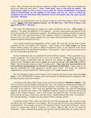 checks. Who can believe that this does not constitute a conflict of interest? Who can investigate and
expose the "hand that feeds them"? [Note: "feeds them", that is, with OUR tax dollars. The
"government" which we refer to here is not so much the "elected constitutional" Government
which is NECESSARY for the stability of this nation and who are sworn to defend the
constitution, but the NON-ELECTED self-styled 'Secret Government' elite who make up their
own rules -- Branton[

   How can you possibly believe the 'Government' could not control the people to whom it funnels
money? Money is the basic method of control. [As the Bible says: "The LOVE of money is the
root of ALL EVIL!" - Branton]

    The major UFO publications are without any doubt controlled by the CIA. Vicki Cooper (no
relation) -- the editor and publisher of UFO magazine -- has been telling friends and relatives for the
last 2 years that the 'CIA' is pushing her magazine. Ron Regehr and Lee Graham remember the summer
of 1988 when Vicki interviewed them at Mr. Graham's residence in Huntington Beach. After the
interview was over, Vicki Cooper walked to her car, turned, and mysteriously yelled, "You know, my
magazine might be financed by the CIA."

    I have talked to friends and acquaintances of Ms. Cooper who swear that she has stated on many
occasions that 'the CIA controls UFO magazine'. Vicki Cooper's uncle Grant Cooper was Sirhan
Sirhan's defense attorney who made no attempt to defend his client. It was important to the 'Secret
Government' and the CIA that Sirhan be pinned as a "lone assassin". Grant Cooper has extensive ties to
the CIA and the Johnny Rosselli mob.

    We have found that Vicki's son attends the West Point Military Academy. What a wonderful way to
control a magazine! "If you don't play ball, your son won't graduate." I found out that the person who
found Vicki Cooper an apartment when she arrived in Los Angeles was Barry Taff, a long-time
employee of the intelligence agencies (yes, plural) and a long-time protégé of Dr. John Lilly and Dr. J.
West -- the Government's premiere experts in mind-control. These men have been involved in the
most terrifying experimentation ever directed at total control of individuals. I believe that it is no
innocent coincidence that Taff's apartment is directly above Vicki's. All of this was confirmed
independently in a letter written by Mr. Martin Cannon, a Los Angeles-based researcher.

    The most damning evidence for the control of UFO magazine and Vicki Cooper comes from Don
Ecker. At the 1989 MUFON Conference, Don Ecker became so uninhibited that he managed to relate
the following story to me and two others.

    According to Don Ecker, Vicki Cooper used to work for the infamous "Mayflower Madam". The
Feds were trying to get the Madam and discovered Vicki. Ms. Cooper was busted and threatened with
spending the rest of her life in prison if she did not cooperate. Vicki rolled over -- according to Ecker --
and ratted on her employer. Since Vicki had apparently had something to do with the bookkeeping
operation, she became a key witness. The "Mayflower Madame" was put out-of-business and into jail
thanks to Ms. Cooper's testimony. That is, if Don Ecker was telling the truth. We have no reason to
believe that he was lying. I don't know why Don told us. Maybe he doesn't like Vicki. Or maybe he --
like Lear and Friedman -- thought I was one of 'them' (it'll be a cold day in Hell!).

    According to Ecker, Vicki Cooper was told to get out of town and stay out. She was given money
and told to start UFO magazine in Los Angeles. She was told that she was to print information that
would be fed her. Sure enough, you read in UFO purported "leaked" government information. Always
written by someone who cannot be contacted. It is always under an alias; no one can check the
information. Vicki is adamant about printing only the news and information that she considers best for
                                                    24
 