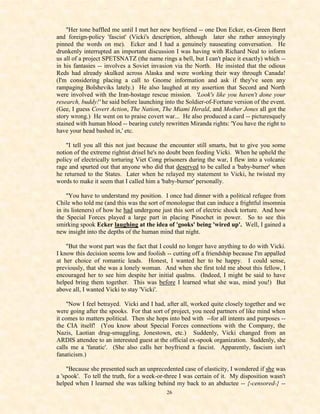 "Her tone baffled me until I met her new boyfriend -- one Don Ecker, ex-Green Beret
and foreign-policy 'fascist' (Vicki's description, although later she rather annoyingly
pinned the words on me). Ecker and I had a genuinely nauseating conversation. He
drunkenly interrupted an important discussion I was having with Richard Neal to inform
us all of a project SPETSNATZ (the name rings a bell, but I can't place it exactly) which --
in his fantasies -- involves a Soviet invasion via the North. He insisted that the odious
Reds had already skulked across Alaska and were working their way through Canada!
(I'm considering placing a call to Gnome information and ask if they've seen any
rampaging Bolsheviks lately.) He also laughed at my assertion that Secord and North
were involved with the Iran-hostage rescue mission. 'Look's like you haven't done your
research, buddy!' he said before launching into the Soldier-of-Fortune version of the event.
(Gee, I guess Covert Action, The Nation, The Miami Herald, and Mother Jones all got the
story wrong.) He went on to praise covert war... He also produced a card -- picturesquely
stained with human blood -- bearing cutely rewritten Miranda rights: 'You have the right to
have your head bashed in,' etc.

    "I tell you all this not just because the encounter still smarts, but to give you some
notion of the extreme rightist drisel he's no doubt been feeding Vicki. When he upheld the
policy of electrically torturing Viet Cong prisoners during the war, I flew into a volcanic
rage and spurted out that anyone who did that deserved to be called a 'baby-burner' when
he returned to the States. Later when he relayed my statement to Vicki, he twisted my
words to make it seem that I called him a 'baby-burner' personally.

     "You have to understand my position. I once had dinner with a political refugee from
Chile who told me (and this was the sort of monologue that can induce a frightful insomnia
in its listeners) of how he had undergone just this sort of electric shock torture. And how
the Special Forces played a large part in placing Pinochet in power. So to see this
smirking spook Ecker laughing at the idea of 'gooks' being 'wired up'. Well, I gained a
new insight into the depths of the human mind that night.

    "But the worst part was the fact that I could no longer have anything to do with Vicki.
I know this decision seems low and foolish -- cutting off a friendship because I'm appalled
at her choice of romantic leads. Honest, I wanted her to be happy. I could sense,
previously, that she was a lonely woman. And when she first told me about this fellow, I
encouraged her to see him despite her initial qualms. (Indeed, I might be said to have
helped bring them together. This was before I learned what she was, mind you!) But
above all, I wanted Vicki to stay 'Vicki'.

    "Now I feel betrayed. Vicki and I had, after all, worked quite closely together and we
were going after the spooks. For that sort of project, you need partners of like mind when
it comes to matters political. Then she hops into bed with --for all intents and purposes --
the CIA itself! (You know about Special Forces connections with the Company, the
Nazis, Laotian drug-smuggling, Jonestown, etc.) Suddenly, Vicki changed from an
ARDIS attendee to an interested guest at the official ex-spook organization. Suddenly, she
calls me a 'fanatic'. (She also calls her boyfriend a fascist. Apparently, fascism isn't
fanaticism.)

    "Because she presented such an unprecedented case of elasticity, I wondered if she was
a 'spook'. To tell the truth, for a week-or-three I was certain of it. My disposition wasn't
helped when I learned she was talking behind my back to an abductee -- {-censored-} --
                                            26
 