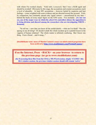 with whom I've worked closely. Vicki told {-censored-} that I was a KGB agent and
 should be avoided! Obviously by this stage, the accusations and counter-accusations reach
 a level of absurdity. At least MY accusations -- however fueled by suspicion and hurt
 feelings -- come weighted with some evidence and are directed toward the accused. Vicki,
 by comparison, has constantly spread catty 'agent' rumors -- unconfirmed by any data --
 behind the backs of every major figure on the UFO scene. You included. [As one can
 see, one of the major ways in which the alien-CIA controllers silence the opposition is
 to bring division and discord among the researchers who are investigating THEM --
 Branton]

     "So tell me -- now that you know all the sordid details -- what am I to think? Was she
 spying on me all along? Or should I chalk this whole incident up to a painful lesson in the
 vagaries of human relations? The whole matter is infinitely confusing. But I know one
 thing. I lost a friend …and it stung..."


 [StealthSkater note: more of Martin Cannon's essays on mind-control programs have
                 been archived at http://www.stealthskater.com/PX.htm#Cannon ]



if on the Internet, Press <BACK> on your browser to return to
       the previous page (or go to www.stealthskater.com)
else if accessing these files from the CD in a MS-Word session, simply <CLOSE> this
    file's window-session; the previous window-session should still remain 'active'




                                            27
 