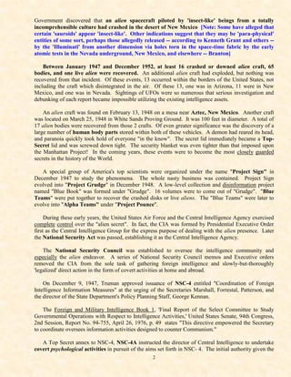 Government discovered that an alien spacecraft piloted by 'insect-like' beings from a totally
incomprehensible culture had crashed in the desert of New Mexico [Note: Some have alleged that
certain 'sauroids' appear 'insect-like'. Other indications suggest that they may be 'para-physical'
entities of some sort, perhaps those allegedly released -- according to Kenneth Grant and others --
by the 'Illuminati' from another dimension via holes torn in the space-time fabric by the early
atomic tests in the Nevada underground, New Mexico, and elsewhere -- Branton]

    Between January 1947 and December 1952, at least 16 crashed or downed alien craft, 65
bodies, and one live alien were recovered. An additional alien craft had exploded, but nothing was
recovered from that incident. Of these events, 13 occurred within the borders of the United States, not
including the craft which disintegrated in the air. Of these 13, one was in Arizona, 11 were in New
Mexico, and one was in Nevada. Sightings of UFOs were so numerous that serious investigation and
debunking of each report became impossible utilizing the existing intelligence assets.

    An alien craft was found on February 13, 1948 on a mesa near Aztec, New Mexico. Another craft
was located on March 25, 1948 in White Sands Proving Ground. It was 100 feet in diameter. A total of
17 alien bodies were recovered from those 2 crafts. Of even greater significance was the discovery of a
large number of human body parts stored within both of these vehicles. A demon had reared its head,
and paranoia quickly took hold of everyone "in the know". The secret lid immediately became a Top-
Secret lid and was screwed down tight. The security blanket was even tighter than that imposed upon
the Manhattan Project! In the coming years, these events were to become the most closely guarded
secrets in the history of the World.

   A special group of America's top scientists were organized under the name "Project Sign" in
December 1947 to study the phenomena. The whole nasty business was contained. Project Sign
evolved into "Project Grudge" in December 1948. A low-level collection and disinformation project
named "Blue Book" was formed under "Grudge". 16 volumes were to come out of "Grudge". "Blue
Teams" were put together to recover the crashed disks or live aliens. The "Blue Teams" were later to
evolve into "Alpha Teams" under "Project Pounce".

     During these early years, the United States Air Force and the Central Intelligence Agency exercised
complete control over the "alien secret". In fact, the CIA was formed by Presidential Executive Order
first as the Central Intelligence Group for the express purpose of dealing with the alien presence. Later
the National Security Act was passed, establishing it as the Central Intelligence Agency.

    The National Security Council was established to oversee the intelligence community and
especially the alien endeavor. A series of National Security Council memos and Executive orders
removed the CIA from the sole task of gathering foreign intelligence and slowly-but-thoroughly
'legalized' direct action in the form of covert activities at home and abroad.

    On December 9, 1947, Truman approved issuance of NSC-4 entitled "Coordination of Foreign
Intelligence Information Measures" at the urging of the Secretaries Marshall, Forrestal, Patterson, and
the director of the State Department's Policy Planning Staff, George Kennan.

    The Foreign and Military Intelligence Book 1, 'Final Report of the Select Committee to Study
Governmental Operations with Respect to Intelligence Activities,' United States Senate, 94th Congress,
2nd Session, Report No. 94-755, April 26, 1976, p. 49 states "This directive empowered the Secretary
to coordinate oversees information activities designed to counter Communism."

   A Top Secret annex to NSC-4, NSC-4A instructed the director of Central Intelligence to undertake
covert psychological activities in pursuit of the aims set forth in NSC- 4. The initial authority given the
                                                    2
 