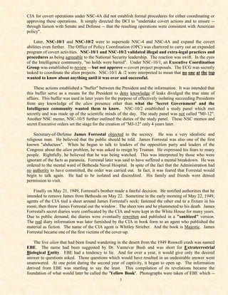 CIA for covert operations under NSC-4A did not establish formal procedures for either coordinating or
approving these operations. It simply directed the DCI to "undertake covert actions and to ensure --
through liaison with Senate and Defense -- that the resulting operations were consistent with American
policy".

    Later, NSC-10/1 and NSC-10/2 were to supersede NSC-4 and NSC-4A and expand the covert
abilities even further. The Office of Policy Coordination (OPC) was chartered to carry out an expanded
program of covert activities. NSC-10/1 and NSC-10/2 validated illegal and extra-legal practices and
procedures as being agreeable to the National Security leadership. The reaction was swift. In the eyes
of the Intelligence community, "no holds were barred". Under NSC-10/1, an Executive Coordination
Group was established to review -- but not approve -- covert project proposals. The ECG was secretly
tasked to coordinate the alien projects. NSC-10/1 & /2 were interpreted to mean that no one at the top
wanted to know about anything until it was over and successful.

    These actions established a "buffer" between the President and the information. It was intended that
this buffer serve as a means for the President to deny knowledge if leaks divulged the true state of
affairs. This buffer was used in later years for the purpose of effectively isolating succeeding Presidents
from any knowledge of the alien presence other than what the 'Secret Government' and the
Intelligence community wanted them to know. NSC-10/2 established a study panel which met
secretly and was made up of the scientific minds of the day. The study panel was not called "MJ-12".
Another NSC memo, NSC-10/5 further outlined the duties of the study panel. These NSC memos and
secret Executive orders set the stage for the creation of "MJ-12" only 4 years later.

    Secretary-of-Defense James Forrestal objected to the secrecy. He was a very idealistic and
religious man. He believed that the public should be told. James Forrestal was also one of the first
known "abductees". When he began to talk to leaders of the opposition party and leaders of the
Congress about the alien problem, he was asked to resign by Truman. He expressed his fears to many
people. Rightfully, he believed that he was being watched. This was interpreted by those who were
ignorant of the facts as paranoia. Forrestal later was said to have suffered a mental breakdown. He was
ordered to the mental ward of Bethesda Naval Hospital. In spite of the fact that the Administration had
no authority to have committed, the order was carried out. In fact, it was feared that Forrestal would
begin to talk again. He had to be isolated and discredited. His family and friends were denied
permission to visit.

    Finally on May 21, 1949, Forrestal's brother made a fateful decision. He notified authorities that he
intended to remove James from Bethesda on May 22. Sometime in the early morning of May 22, 1949,
agents of the CIA tied a sheet around James Forrestal's neck; fastened the other end to a fixture in his
room; then threw James Forrestal out the window. The sheet tore and he plummeted to his death. James
Forrestal's secret diaries were confiscated by the CIA and were kept in the White House for many years.
Due to public demand, the diaries were eventually rewritten and published in a "sanitized" version.
The real diary information was later furnished by the CIA in book form to an agent who published the
material as fiction. The name of the CIA agent is Whitley Strieber. And the book is Majestic. James
Forrestal became one of the first victims of the cover-up.

    The live alien that had been found wandering in the desert from the 1949 Roswell crash was named
EBE. The name had been suggested by Dr. Vannevar Bush and was short for Extraterrestrial
Biological Entity. EBE had a tendency to lie. And for over a year, it would give only the desired
answer to questions asked. Those questions which would have resulted in an undesirable answer went
unanswered. At one point during the second year of captivity, it began to open up. The information
derived from EBE was startling to say the least. This compilation of its revelations became the
foundation of what would later be called the 'Yellow Book'. Photographs were taken of EBE which --
                                                    3
 
