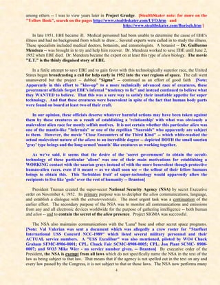 among others -- I was to view years later in Project Grudge. [StealthSkater note: for more on the
"Yellow Book", search on the pages http://www.stealthskater.com/UFO.htm and
                                                      http://www.stealthskater.com/Burisch.htm ]

    In late 1951, EBE became ill. Medical personnel had been unable to determine the cause of EBE's
illness and had no background from which to draw... Several experts were called in to study the illness.
These specialists included medical doctors, botanists, and entomologists. A botanist -- Dr. Guillermo
Mendoza -- was brought in to try and help him recover. Dr. Mendoza worked to save EBE until June 2,
1952 when EBE died. Dr. Mendoza became the expert on at least this type of alien biology. The movie
"E.T." is the thinly disguised story of EBE.

    In a futile attempt to save EBE and to gain favor with this technologically superior race, the United
States began broadcasting a call for help early in 1952 into the vast regions of space. The call went
unanswered but the project -- dubbed "Sigma" -- continued as an effort of good faith [Note:
Apparently in this effort to "kiss-up" to a more technically advanced race of creatures, these
government officials forgot EBE's infernal "tendency to lie" and instead continued to believe what
they WANTED to believe. That this was a sure way to satisfy their insatiable appetite for super
technology. And that these creatures were benevolent in spite of the fact that human body parts
were found on board at least two of their craft.

    In our opinion, these officials deserve whatever harmful actions may have been taken against
them by these creatures as a result of establishing a 'relationship' with what was obviously a
malevolent alien race for mostly selfish motives. It is not certain whether this particular alien was
one of the mantis-like "Infernals" or one of the reptilian "Sauroids" who apparently are subject
to them. However, the movie "Close Encounters of the Third Kind" -- which white-washed the
actual malevolent nature of the aliens to an incredible degree -- depicted BOTH the small saurian
'gray' type beings and the long-armed 'mantis' like creatures as working together.

    As we've said, it seems that the desire of the 'secret government' to obtain the occult-
technology of these particular 'aliens' was one of their main motivations for establishing a
WORKING contact with the saurian grays instead of with the more benevolent though protective
human-alien races, even if it meant -- as we shall soon see -- the sellout of their fellow humans
beings to obtain this. This 'forbidden fruit' of super-technology would apparently allow the
recipients to live like 'gods' over the rest of humanity -- Branton]

    President Truman created the super-secret National Security Agency (NSA) by secret Executive
order on November 4, 1952. Its primary purpose was to decipher the alien communications, language,
and establish a dialogue with the extraterrestrials. The most urgent task was a continuation of the
earlier effort. The secondary purpose of the NSA was to monitor all communications and emissions
from any and all electronic devices worldwide for the purpose of gathering intelligence -- both human
and alien -- and to contain the secret of the alien presence. Project SIGMA was successful.

   The NSA also maintains communications with the 'Luna" base and other secret space programs.
[Note: Val Valerian was sent a document which was allegedly a crew roster for "Starfleet
International USS Concord NCC-1989" which listed several military personnel and their
ACTUAL service numbers. A "USS Excalibur" was also mentioned, piloted by WO4 Chuck
Graham SFMC-8906-0001; CPL. Chuck Fair SCMC-8908-0005; CPL. Jon Plant SCMC- 8908-
0007; and WO3 Mike Wier - no service number given. -- Branton] By executive order of the
President, the NSA is exempt from all laws which do not specifically name the NSA in the text of the
law as being subject to that law. That means that if the agency is not spelled out in the text on any and
every law passed by the Congress, it is not subject to that or those laws. The NSA now performs many
                                                   4
 