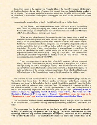Four others present at the meeting were Franklin Allen of the Hearst Newspapers; Edwin Nourse
of Brookings Institute; Gerald Light of metaphysical research fame, and Catholic Bishop MacIntyre
of Los Angeles. Their reaction was judged as a microcosm of what the public reaction might be. Based
on this reaction, it was decided that the public should not be told. Later studies confirmed the decision
as sound.

   An emotionally revealing letter written by Gerald Light spells out in chilling detail:

           "My dear friends: I have just returned from Muroc. The report is true -- devastatingly
       true! I made the journey in company with Franklin Allen of the Hearst papers and Edwin
       Nourse of Brookings Institute (Truman's erstwhile financial advisor) and Bishop MacIntyre
       of L.A. (confidential names for the present, please).

           "When we were allowed to enter the restricted section (after about 6 hours in which we
       were checked on every possible item, event, incident, and aspect of our personal and public
       lives), I had the distinct feeling that the World had come to an end with fantastic realism.
       For I have never seen so many human beings in a state of complete collapse and confusion
       as they realized that their own world had indeed ended with such finality as to beggar
       description.. The reality of 'other planet' aeroforms is now-and-forever removed from the
       realms of speculation and made a rather painful part of the consciousness of every
       responsible scientific and political group. During my 2 days' visit, I saw 5 separate and
       distinct types of aircraft being studied and handled by our Air Force officials -- with the
       assistance and permission of the ETHERIANS!

           "I have no words to express my reactions. It has finally happened. It is now a matter of
       history. President Eisenhower -- as you may already know -- was spirited over to Muroc
       one night during his visit to Palm Springs recently. And it is my conviction that he will
       ignore the terrific conflict between the various 'authorities' and go directly to the people via
       radio and television if the impasse continues much longer. From what I could gather, an
       official statement to the Country is being prepared for delivery about the middle of May."


    We know that no such announcement was ever made. The 'silence-control group' won that day.
We also know that 2 more ships -- for which we can find no witnesses -- either landed sometime after
the three or were already at the base before the three landed. Gerald Light specifically states that 5 ships
were present and were undergoing study by the Air Force. His metaphysical experience is evident in
that he calls the entities "ETHERIANS". Gerald Light capitalized 'ETHERIANS', calling attention to
the fact that these beings might have been viewed as "gods" by Mr. Light. [Something which the
saurian "Grays" etc., apparently wished all humans would believe. And we're sure "His
Omnipotent Highness Krill" would agree -- Branton] [StealthSkater note: for more on the
"silence-control group", read http://www.stealthskater.com/Documents/Keyhoe_01.doc ]

    The alien emblem was known as the 'Trilateral Insignia' and was displayed on the craft and worn
on the alien uniforms. Both of those landings and the second meeting were filmed. These films exist
today.

    The treaty stated that the aliens would not interfere in our affairs and we would not interfere
in theirs. We would keep their presence on Earth a secret. They would furnish us with advanced
technology and would help us in our technological development. They would not make any treaty
with any other Earth nation. They could abduct humans on a limited and periodic basis for the
                                                     7
 