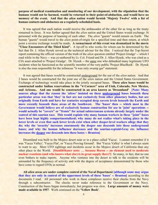 purpose of medical examination and monitoring of our development, with the stipulation that the
humans would not be harmed, would be returned to their point-of-abduction, and would have no
memory of the event. And that the alien nation would furnish 'Majesty Twelve' with a list of
human contacts and abductees on a regularly-scheduled basis.

    It was agreed that each nation would receive the ambassador of the other for as long as the treaty
remained in force. It was further agreed that the alien nation and the United States would exchange 16
personnel with the purpose of learning of each other. The alien "guests" would remain on Earth. The
human "guests" would travel to the alien point-of-origin for a specified time and then return, at which
point a reverse exchange would be made. A reenactment of this event was dramatized in the movie
"Close Encounters of the Third Kind". A tip-off to who works for whom can be determined by the
fact that Dr. J. Allen Hynek served as the technical adviser for the film. I noticed that the Top-Secret
report containing the official version of the truth of the alien question entitled 'Project Grudge' -- which I
read while in the Navy -- was co-authored by Lt. Col. Friend and Dr. J. Allen Hynek, who was cited as a
CIA asset attached to 'Project Grudge'. Dr. Hynek -- the same one who debunked many legitimate UFO
incidents when he functioned as the scientific member of the very public 'Project BlueBook'. Dr. Hynek
is also the man responsible for the infamous "it was only swamp gas" statement.

    It was agreed that bases would be constructed underground for the use of the alien nation. And that
2 bases would be constructed for the joint use of the alien nation and the United States Government.
Exchange of technology would take place in the jointly occupied bases. These alien bases would be
constructed under Indian reservations in the "4 Corners" area of Utah, Colorado, New Mexico,
and Arizona.. And one would be constructed in an area known as 'Dreamland' [Note: Many
sources allege that the reason the 'aliens' insisted on these underground bases beneath these
particular areas was that 'they' in fact are not exclusively from other planetary bodies, but are
originally from Earth and have for centuries occupied deep cavern levels beneath the Earth and
more recently beneath these areas of the Southwest. The 'bases' then -- which most in the
Government would believe are of exclusively human construction for use in 'joint' operations --
would actually be "covers" or "fronts" for actual subterranean systems already largely under the
control of this saurian race. This would explain why many human workers in these "joint" bases
have been kept highly compartmentalized; why many do not realize what's taking place in the
lower levels or even that such lower levels exist when other deeper-level workers allege that they
do; why the 'security' increases enormously the deeper one descends into these underground
bases; and why the human influence decreases and the saurian-reptoid-Gray etc. influence
increases the deeper one descends into these bases -- Branton]

    Dreamland was built in the Mojave desert near or in a place called 'Yucca'. I cannot remember if it
was 'Yucca Valley', 'Yucca Flat', or 'Yucca Proving Ground'. But 'Yucca Valley' is what I always seem
to want to say. More UFO sightings and incidents occur in the Mojave desert of California than any
other place in the World. [StealthSkater note: … because Boron -- an element used to moderate
nuclear reactions (and who knows what else) is in great supply there?] So many, in fact, that no one
even bothers to make reports. Anyone who ventures into the desert to talk to the residents will be
astounded by the frequency of activity and with the degree of acceptance demonstrated by those who
have come to regard UFOs as normal.

    All alien areas are under complete control of the Naval Department [although some may argue
that they are only in control of the uppermost levels of these 'bases' -- Branton] according to the
documents I read. All personnel who work in these complexes receive their checks from the Navy
through a subcontractor. The checks never make reference to the Government or the Navy.
Construction of the bases began immediately, but progress was slow. Large amounts of money were
made available in 1957. Work continued on the 'Yellow Book'.
                                                      8
 