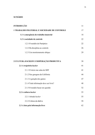 ix
SUMÁRIO
INTRODUÇÃO 11
1 TRABALHO IMATERIAL E SOCIEDADE DE CONTROLE 17
1.1 A emergência do trabalho imaterial 18
1.2 A sociedade de controle 22
1.2.1 O modelo do Panóptico 22
1.2.2 Da disciplina ao controle 26
1.2.3 Um monitoramento ubíquo 29
2 CULTURA HACKER E COOPERAÇÃO PRODUTIVA 38
2.1 A trajetória hacker 41
2.1.1 O início nas salas do MIT 41
2.1.2 Nas garagens da Califórnia 44
2.1.3 A geração dos games 47
2.1.4 Toda informação deve ser livre? 48
2.1.5 O modelo bazar em questão 52
2.2 A cultura hacker 55
2.2.1 Atitude hacker 55
2.2.2 Cultura da dádiva 58
2.3 A luta pela informação livre 62
 