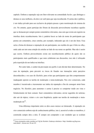 99
capítulo. Embora a reputação seja um fator relevante na comunidade hacker, que distingue e
destaca os seus melhores, ela deve ser sutil para que seja reconhecida. O carma não é público,
é um índice privado para uso exclusivo da própria pessoa e para monitoração do sistema do
site. No entanto, quem participa dos fóruns de discussão provavelmente reconhece aqueles
que se destacam por sempre postar comentários relevantes, mas sem que exista um registro na
interface deste reconhecimento. Isto é, poderia haver ao lado do nome do participante que
postou um comentário, cinco estrelas, por exemplo, indicando que ele é um dos bons. Essa
seria a forma de destacar a reputação de um participante, nos moldes do que é feito no eBay,
onde cada um tem uma cotação de estrelas ao lado do seu nome ou apelido. Mas não é assim
que ocorre. Embora provavelmente exista um reconhecimento público de quem são os
participantes mais qualificados e que mais colaboram nas discussões, isso não é reforçado
pela exposição de um índice na interface.
Por outro lado, o caráter da prevenção nos perfis é sem dúvida fator determinante. No
caso da reputação, para prevenir os riscos de fraudes nas transações entre parceiros
desconhecidos; e no caso do Slashdot, para evitar que participantes que têm comportamento
inadequado operem as tarefas de moderação e meta-moderação. Nos sites comerciais, cada
membro é incentivado a incrementar seu índice de reputação a fim de conseguir atrair bons
negócios. No Slashdot, para aumentar o carma é preciso se comportar tendo em vista o
fortalecimento do bem comum: fazer comentários relevantes; enviar sugestões de notícias;
não sair do tópico; visitar o site com freqüência; ajudar nas tarefas de moderação e meta-
moderação etc89
.
Uma diferença importante entre os dois casos merece ser destacada. A reputação em
sites comerciais embora seja de conhecimento público, isto é, acessível a todos os membros, é
construída sempre dois a dois. É sempre um comprador e um vendedor que se avaliam
89
Estas orientações estão contidas na FAQ do Slashdot. Endereço eletrônico <http://slashdot.org/faq/com-
mod.shtml>. Acesso em: 26 out. 05.
 