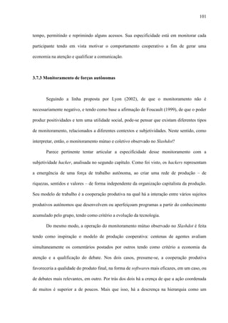 101
tempo, permitindo e reprimindo alguns acessos. Sua especificidade está em monitorar cada
participante tendo em vista motivar o comportamento cooperativo a fim de gerar uma
economia na atenção e qualificar a comunicação.
3.7.3 Monitoramento de forças autônomas
Seguindo a linha proposta por Lyon (2002), de que o monitoramento não é
necessariamente negativo, e tendo como base a afirmação de Foucault (1999), de que o poder
produz positividades e tem uma utilidade social, pode-se pensar que existam diferentes tipos
de monitoramento, relacionados a diferentes contextos e subjetividades. Neste sentido, como
interpretar, então, o monitoramento mútuo e coletivo observado no Slashdot?
Parece pertinente tentar articular a especificidade desse monitoramento com a
subjetividade hacker, analisada no segundo capítulo. Como foi visto, os hackers representam
a emergência de uma força de trabalho autônoma, ao criar uma rede de produção – de
riquezas, sentidos e valores – de forma independente da organização capitalista da produção.
Seu modelo de trabalho é a cooperação produtiva na qual há a interação entre vários sujeitos
produtivos autônomos que desenvolvem ou aperfeiçoam programas a partir do conhecimento
acumulado pelo grupo, tendo como critério a evolução da tecnologia.
Do mesmo modo, a operação do monitoramento mútuo observado no Slashdot é feita
tendo como inspiração o modelo de produção cooperativa: centenas de agentes avaliam
simultaneamente os comentários postados por outros tendo como critério a economia da
atenção e a qualificação do debate. Nos dois casos, presume-se, a cooperação produtiva
favoreceria a qualidade do produto final, na forma de softwares mais eficazes, em um caso, ou
de debates mais relevantes, em outro. Por trás dos dois há a crença de que a ação coordenada
de muitos é superior a de poucos. Mais que isso, há a descrença na hierarquia como um
 