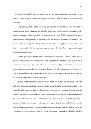 102
critério organizacional eficiente e a aposta na ação coletiva entre iguais como método e como
valor. A ação coletiva, acredita-se, geraria softwares mais eficazes e discussões mais
relevantes.
Articulando, deste modo, as idéias de controle e cooperação, pode-se pensar o
monitoramento entre parceiros no Slashdot como um monitoramento cooperativo entre
sujeitos autônomos. Sob inspiração do pensamento de Lyon (2002), pode-se dizer que o
monitoramento entre parceiros na Internet é uma das faces da sociedade de controle. Uma
face operada em um patamar de igualdade, mutuamente, por sujeitos autônomos, tendo em
vista a constituição do bem comum, que no caso do Slashdot, é representado pela
comunicação qualificada.
Mas o que significa nesse caso a comunicação qualificada? Qual o critério para se
avaliar a relevância de um comentário? Como foi visto neste estudo de caso a definição de
informação relevante parece estar relacionada a valores e idéias compartilhados por uma
comunidade, caracterizando um pensamento de grupo. A relevância, então, teria mais a ver
com a concordância ou a aderência a um universo de crenças do que com o caráter
informativo ou elucidativo de um comentário.
Existe ainda uma outra característica do perfil que merece ser analisada. Como foi
visto em relação aos perfis de consumo e risco, as informações armazenadas em perfis em
banco de dados têm a função de modular acessos de consumo e cidadania. Através do estudo
de caso, observou-se que o perfil de carma tem também a utilidade de modular as fronteiras
da comunidade. Por um lado, é observada a tendência à exclusão daqueles que não se
comportam da forma esperada ou não seguem as regras daquela comunidade. Por outro, há
uma significativa tendência à homogeneidade, com pouco espaço para divergência. Isto leva a
pensar que o monitoramento mútuo de forças autônomas, observado no Slashdot, também
 