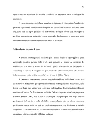 103
opere como um modulador de inclusão e exclusão de integrantes aptos a participar das
discussões.
O carma, seguindo esta linha de raciocínio, seria um perfil colaborativo. Suas funções
preditiva e preventiva estão caracterizadas pelo fato de funcionar como um banco de dados
que, com base nas ações passadas dos participantes, distingue aqueles que estão aptos a
participar das tarefas de moderação e meta-moderação. Paralelamente, o carma atua como
uma barreira modular que restringe acessos e define as exclusões.
3.8 Conclusões do estudo de caso
A primeira constatação que fica clara após o estudo de caso é a percepção de que a
cooperação produtiva permeia todo o site: está presente no modelo de mediação das
informações; é o tema de fóruns de discussão; aparece em comentários que pedem as
especificações técnicas de um problema para resolvê-lo coletivamente; além estar presente
indiretamente em várias notícias sobre Software Livre e de Código Aberto.
A cooperação produtiva está presente no próprio modelo de mediação do site, na ação
de milhares de participantes que operam os sistemas de moderação e meta-moderação e, desta
forma, contribuem para a construção coletiva da qualificação do debate através da indexação
dos comentários e da fiscalização desta avaliação. Pôde-se comprovar, através da pesquisa de
Lampe e Resnick (2004), que a rede de cooperação é composta por uma ampla base de
participantes. Embora não se tenha calculado o percentual dessa base em relação à massa de
participantes, mesmo assim ela pode ser configurada como uma rede distribuída de trabalho
cooperativo. Vale acrescentar que foi também comprovada a abertura dessa rede na medida
em que este próprio pesquisador pôde dela participar.
 
