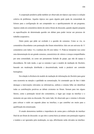 104
A cooperação produtiva pôde também ser observada em tópicos cujo tema é a solução
coletiva de problemas. Aqueles tópicos nos quais alguém pede ajuda da comunidade de
leitores para a configuração de um computador ou o aperfeiçoamento de um programa.
Aparece ainda em comentários dentro de outros fóruns de discussão, quando alguém pergunta
as especificações de determinada questão em debate para poder iniciar um processo de
trabalho cooperativo.
Outro ponto que pôde ser avaliado é a questão do consenso. Como se viu, os
comentários discordantes com pontuação alta foram minoritários: dois em um universo de 11
comentários com índice +4, e nenhum dos 46 com índice +5. Pode-se interpretar isso como
uma demonstração de um grande consenso, característico de valores e crenças compartilhados
por uma comunidade, ou como um pensamento fechado de grupo, que não dá espaço à
discordância. De todo modo, o que se constata é que o modelo de mediação do Slashdot,
baseado em moderação distribuída e descentralizada, tende a produzir um conteúdo
homogêneo.
Em relação à eficiência do modelo de mediação de informações do Slashdot para gerar
uma economia na atenção e qualidade na comunicação, foi constatado que de fato é dado
destaque a intervenções relevantes ou informativas, embora o sistema falhe em identificar
todas as contribuições positivas ao debate existentes no fórum. Somam para isto alguns
fatores, como a pontuação inicial dos comentários, o lugar que ocupa na interface e o
momento em que entra na discussão. Por outro lado, foi observado que o sistema é eficiente
para colocar o ruído em segundo plano na interface, o que contribui em muito para a
qualificação da comunicação.
O estudo demonstrou também a importância do carma para a definição da interface
final de um fórum de discussão: os que têm o carma baixo já entram com pontuação negativa
e tendem a ser ignorados pela moderação, ou seja, dificilmente serão elevados na interface.
 