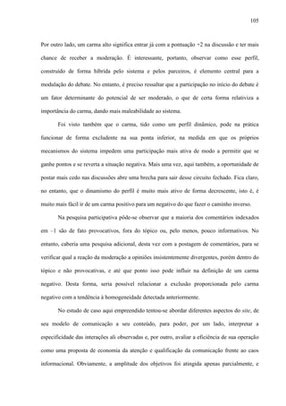 105
Por outro lado, um carma alto significa entrar já com a pontuação +2 na discussão e ter mais
chance de receber a moderação. É interessante, portanto, observar como esse perfil,
construído de forma híbrida pelo sistema e pelos parceiros, é elemento central para a
modulação do debate. No entanto, é preciso ressaltar que a participação no início do debate é
um fator determinante do potencial de ser moderado, o que de certa forma relativiza a
importância do carma, dando mais maleabilidade ao sistema.
Foi visto também que o carma, tido como um perfil dinâmico, pode na prática
funcionar de forma excludente na sua ponta inferior, na medida em que os próprios
mecanismos do sistema impedem uma participação mais ativa de modo a permitir que se
ganhe pontos e se reverta a situação negativa. Mais uma vez, aqui também, a oportunidade de
postar mais cedo nas discussões abre uma brecha para sair desse circuito fechado. Fica claro,
no entanto, que o dinamismo do perfil é muito mais ativo de forma decrescente, isto é, é
muito mais fácil ir de um carma positivo para um negativo do que fazer o caminho inverso.
Na pesquisa participativa pôde-se observar que a maioria dos comentários indexados
em –1 são de fato provocativos, fora do tópico ou, pelo menos, pouco informativos. No
entanto, caberia uma pesquisa adicional, desta vez com a postagem de comentários, para se
verificar qual a reação da moderação a opiniões insistentemente divergentes, porém dentro do
tópico e não provocativas, e até que ponto isso pode influir na definição de um carma
negativo. Desta forma, seria possível relacionar a exclusão proporcionada pelo carma
negativo com a tendência à homogeneidade detectada anteriormente.
No estudo de caso aqui empreendido tentou-se abordar diferentes aspectos do site, de
seu modelo de comunicação a seu conteúdo, para poder, por um lado, interpretar a
especificidade das interações ali observadas e, por outro, avaliar a eficiência de sua operação
como uma proposta de economia da atenção e qualificação da comunicação frente ao caos
informacional. Obviamente, a amplitude dos objetivos foi atingida apenas parcialmente, e
 