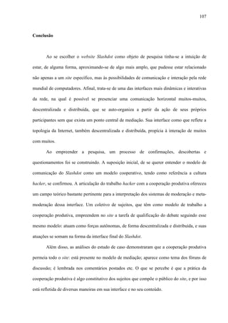 107
Conclusão
Ao se escolher o website Slashdot como objeto de pesquisa tinha-se a intuição de
estar, de alguma forma, aproximando-se de algo mais amplo, que pudesse estar relacionado
não apenas a um site específico, mas às possibilidades de comunicação e interação pela rede
mundial de computadores. Afinal, trata-se de uma das interfaces mais dinâmicas e interativas
da rede, na qual é possível se presenciar uma comunicação horizontal muitos-muitos,
descentralizada e distribuída, que se auto-organiza a partir da ação de seus próprios
participantes sem que exista um ponto central de mediação. Sua interface como que reflete a
topologia da Internet, também descentralizada e distribuída, propícia à interação de muitos
com muitos.
Ao empreender a pesquisa, um processo de confirmações, descobertas e
questionamentos foi se construindo. A suposição inicial, de se querer entender o modelo de
comunicação do Slashdot como um modelo cooperativo, tendo como referência a cultura
hacker, se confirmou. A articulação do trabalho hacker com a cooperação produtiva ofereceu
um campo teórico bastante pertinente para a interpretação dos sistemas de moderação e meta-
moderação dessa interface. Um coletivo de sujeitos, que têm como modelo de trabalho a
cooperação produtiva, empreendem no site a tarefa de qualificação do debate seguindo esse
mesmo modelo: atuam como forças autônomas, de forma descentralizada e distribuída, e suas
atuações se somam na forma da interface final do Slashdot.
Além disso, as análises do estudo de caso demonstraram que a cooperação produtiva
permeia todo o site: está presente no modelo de mediação; aparece como tema dos fóruns de
discussão; é lembrada nos comentários postados etc. O que se percebe é que a prática da
cooperação produtiva é algo constitutivo dos sujeitos que compõe o público do site, e por isso
está refletida de diversas maneiras em sua interface e no seu conteúdo.
 