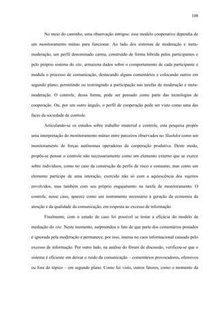 108
No meio do caminho, uma observação intrigou: esse modelo cooperativo dependia de
um monitoramento mútuo para funcionar. Ao lado dos sistemas de moderação e meta-
moderação, um perfil denominado carma, construído de forma híbrida pelos participantes e
pelo próprio sistema do site, armazena dados sobre o comportamento de cada participante e
modula o processo de comunicação, destacando alguns comentários e colocando outros em
segundo plano; permitindo ou restringindo a participação nas tarefas de moderação e meta-
moderação. O controle, dessa forma, pode ser pensado como parte das tecnologias de
cooperação. Ou, por um outro ângulo, o perfil de cooperação pode ser visto como uma das
faces da sociedade de controle.
Articulando-se os estudos sobre trabalho imaterial e controle, esta pesquisa propôs
uma interpretação do monitoramento mútuo entre parceiros observados no Slashdot como um
monitoramento de forças autônomas operadoras da cooperação produtiva. Deste modo,
propôs-se pensar o controle não necessariamente como um elemento externo que se exerce
sobre indivíduos, como no caso da construção de perfis de risco e consumo, mas como um
elemento partícipe de uma interação, exercido não só com a aquiescência dos sujeitos
envolvidos, mas também com seu próprio engajamento na tarefa de monitoramento. O
controle, nesse caso, aparece como um instrumento necessário à geração da economia da
atenção e da qualidade da comunicação, em resposta ao excesso de informação.
Finalmente, com o estudo de caso foi possível se testar a eficácia do modelo de
mediação do site. Neste momento, surpreendeu o fato de que parte dos comentários postados
é ignorada pela moderação e permanece, por isso, imersa no caos informacional causado pelo
excesso de informação. Por outro lado, na análise do fórum de discussão, verificou-se que o
sistema é eficiente em deixar o ruído da comunicação – comentários provocadores, ofensivos
ou fora do tópico – em segundo plano. Como foi visto, outros fatores, como o momento da
 