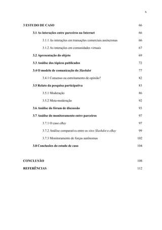 x
3 ESTUDO DE CASO 66
3.1 As interações entre parceiros na Internet 66
3.1.1 As interações em transações comerciais assíncronas 66
3.1.2 As interações em comunidades virtuais 67
3.2 Apresentação do objeto 69
3.3 Análise dos tópicos publicados 72
3.4 O modelo de comunicação do Slashdot 77
3.4.1 Consenso ou estreitamento de opinião? 82
3.5 Relato da pesquisa participativa 83
3.5.1 Moderação 86
3.5.2 Meta-moderação 92
3.6 Análise do fórum de discussão 93
3.7 Análise do monitoramento entre parceiros 97
3.7.1 O caso eBay 97
3.7.2 Análise comparativa entre os sites Slashdot e eBay 99
3.7.3 Monitoramento de forças autônomas 102
3.8 Conclusões do estudo de caso 104
CONCLUSÃO 108
REFERÊNCIAS 112
 