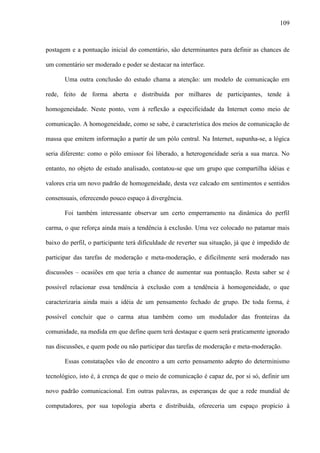 109
postagem e a pontuação inicial do comentário, são determinantes para definir as chances de
um comentário ser moderado e poder se destacar na interface.
Uma outra conclusão do estudo chama a atenção: um modelo de comunicação em
rede, feito de forma aberta e distribuída por milhares de participantes, tende à
homogeneidade. Neste ponto, vem à reflexão a especificidade da Internet como meio de
comunicação. A homogeneidade, como se sabe, é característica dos meios de comunicação de
massa que emitem informação a partir de um pólo central. Na Internet, supunha-se, a lógica
seria diferente: como o pólo emissor foi liberado, a heterogeneidade seria a sua marca. No
entanto, no objeto de estudo analisado, contatou-se que um grupo que compartilha idéias e
valores cria um novo padrão de homogeneidade, desta vez calcado em sentimentos e sentidos
consensuais, oferecendo pouco espaço à divergência.
Foi também interessante observar um certo emperramento na dinâmica do perfil
carma, o que reforça ainda mais a tendência à exclusão. Uma vez colocado no patamar mais
baixo do perfil, o participante terá dificuldade de reverter sua situação, já que é impedido de
participar das tarefas de moderação e meta-moderação, e dificilmente será moderado nas
discussões – ocasiões em que teria a chance de aumentar sua pontuação. Resta saber se é
possível relacionar essa tendência à exclusão com a tendência à homogeneidade, o que
caracterizaria ainda mais a idéia de um pensamento fechado de grupo. De toda forma, é
possível concluir que o carma atua também como um modulador das fronteiras da
comunidade, na medida em que define quem terá destaque e quem será praticamente ignorado
nas discussões, e quem pode ou não participar das tarefas de moderação e meta-moderação.
Essas constatações vão de encontro a um certo pensamento adepto do determinismo
tecnológico, isto é, à crença de que o meio de comunicação é capaz de, por si só, definir um
novo padrão comunicacional. Em outras palavras, as esperanças de que a rede mundial de
computadores, por sua topologia aberta e distribuída, ofereceria um espaço propício à
 
