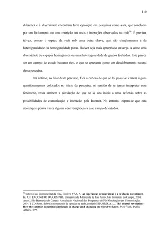 110
diferença e à diversidade encontram forte oposição em pesquisas como esta, que concluem
por um fechamento ou uma restrição nos usos e interações observadas na rede90
. É preciso,
talvez, pensar o espaço da rede sob uma outra chave, que não simplesmente a da
heterogeneidade ou homogeneidade puras. Talvez seja mais apropriado enxergá-la como uma
diversidade de espaços homogêneos ou uma heterogeneidade de grupos fechados. Este parece
ser um campo de estudo bastante rico, e que se apresenta como um desdobramento natural
desta pesquisa.
Por último, ao final deste percurso, fica a certeza de que se foi possível clarear alguns
questionamentos colocados no início da pesquisa, no sentido de se tentar interpretar esse
fenômeno, resta também a convicção de que só se deu início a uma reflexão sobre as
possibilidades de comunicação e interação pela Internet. No entanto, espera-se que esta
abordagem possa trazer alguma contribuição para esse campo de estudos.
90
Sobre o uso instrumental da rede, conferir VAZ, P. As esperanças democráticas e a evolução da Internet.
In: XIII ENCONTRO DA COMPÓS, Universidade Metodista de São Paulo, São Bernardo do Campo, 2004.
Anais...São Bernardo do Campo: Associação Nacional dos Programas de Pós-Graduação em Comunicação,
2004. 1 CD-Rom. Sobre estreitamento de opinião na rede, conferir SHAPIRO, A. L., The control revolution –
How the Internet is putting individuals in charge and changing the world we know. New York: Public
Affairs,1999.
.
 