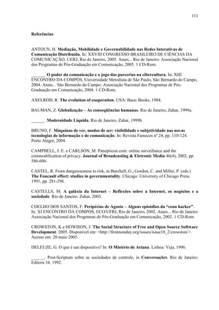 111
Referências
ANTOUN, H. Mediação, Mobilidade e Governabilidade nas Redes Interativas de
Comunicação Distribuída. In: XXVIII CONGRESSO BRASILEIRO DE CIÊNCIAS DA
COMUNICAÇÃO, UERJ, Rio de Janeiro, 2005. Anais... Rio de Janeiro: Associação Nacional
dos Programas de Pós-Graduação em Comunicação, 2005. 1 CD-Rom.
______. O poder da comunicação e o jogo das parcerias na cibercultura. In: XIII
ENCONTRO DA COMPÓS, Universidade Metodista de São Paulo, São Bernardo do Campo,
2004. Anais... São Bernardo do Campo: Associação Nacional dos Programas de Pós-
Graduação em Comunicação, 2004. 1 CD-Rom.
AXELROD, R. The evolution of cooperation. USA: Basic Books, 1984.
BAUMAN, Z. Globalização – As conseqüências humanas. Rio de Janeiro, Zahar, 1999a.
______. Modernidade Líquida. Rio de Janeiro, Zahar, 1999b.
BRUNO, F. Máquinas de ver, modos de ser: visibilidade e subjetividade nas novas
tecnologias de informação e de comunicação. In: Revista Famecos nº 24, pp. 110-124.
Porto Alegre, 2004.
CAMPBELL, J. E. e CARLSON, M. Panopticon.com: online surveillance and the
commodification of privacy. Journal of Broadcasting & Eletronic Media 46(4), 2002, pp.
586-606.
CASTEL, R. From dangerousness to risk, in Burchell, G., Gordon, C. and Miller, P. (eds.)
The Foucault effect: studies in governmentality. Chicago: University of Chicago Press,
1991, pp. 281-298.
CASTELLS, M. A galáxia da Internet – Reflexões sobre a Internet, os negócios e a
sociedade. Rio de Janeiro: Zahar, 2003.
COELHO DOS SANTOS, F. Peripécias de Agosto – Alguns episódios da “cena hacker”.
In: XI ENCONTRO DA COMPÓS, ECO/UFRJ, Rio de Janeiro, 2002. Anais... Rio de Janeiro
Associação Nacional dos Programas de Pós-Graduação em Comunicação, 2002. 1 CD-Rom.
CROWSTON, K e HOWISON, J. The Social Structure of Free and Open Source Software
Development. 2005. Disponível em: <http://firstmonday.org/issues/issue10_2/crowston/>.
Acesso em: 20 maio 2005.
DELEUZE, G. O que é um dispositivo? In: O Mistério de Ariana. Lisboa: Veja, 1996.
______. Post-Scriptum sobre as sociedades de controle, in Conversações. Rio de Janeiro:
Editora 34, 1992.
 
