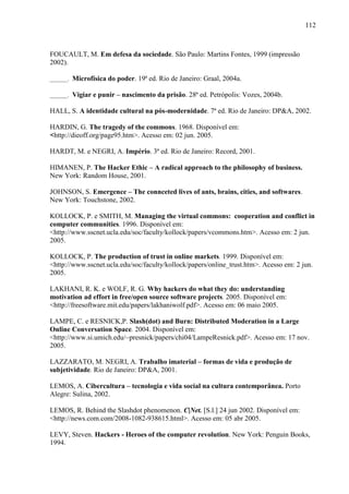 112
FOUCAULT, M. Em defesa da sociedade. São Paulo: Martins Fontes, 1999 (impressão
2002).
______. Microfísica do poder. 19ª ed. Rio de Janeiro: Graal, 2004a.
______. Vigiar e punir – nascimento da prisão. 28ª ed. Petrópolis: Vozes, 2004b.
HALL, S. A identidade cultural na pós-modernidade. 7ª ed. Rio de Janeiro: DP&A, 2002.
HARDIN, G. The tragedy of the commons. 1968. Disponível em:
<http://dieoff.org/page95.htm>. Acesso em: 02 jun. 2005.
HARDT, M. e NEGRI, A. Império. 3ª ed. Rio de Janeiro: Record, 2001.
HIMANEN, P. The Hacker Ethic – A radical approach to the philosophy of business.
New York: Random House, 2001.
JOHNSON, S. Emergence – The connceted lives of ants, brains, cities, and softwares.
New York: Touchstone, 2002.
KOLLOCK, P. e SMITH, M. Managing the virtual commons: cooperation and conflict in
computer communities. 1996. Disponível em:
<http://www.sscnet.ucla.edu/soc/faculty/kollock/papers/vcommons.htm>. Acesso em: 2 jun.
2005.
KOLLOCK, P. The production of trust in online markets. 1999. Disponível em:
<http://www.sscnet.ucla.edu/soc/faculty/kollock/papers/online_trust.htm>. Acesso em: 2 jun.
2005.
LAKHANI, R. K. e WOLF, R. G. Why hackers do what they do: understanding
motivation ad effort in free/open source software projects. 2005. Disponível em:
<http://freesoftware.mit.edu/papers/lakhaniwolf.pdf>. Acesso em: 06 maio 2005.
LAMPE, C. e RESNICK,P. Slash(dot) and Burn: Distributed Moderation in a Large
Online Conversation Space. 2004. Disponível em:
<http://www.si.umich.edu/~presnick/papers/chi04/LampeResnick.pdf>. Acesso em: 17 nov.
2005.
LAZZARATO, M. NEGRI, A. Trabalho imaterial – formas de vida e produção de
subjetividade. Rio de Janeiro: DP&A, 2001.
LEMOS, A. Cibercultura – tecnologia e vida social na cultura contemporânea. Porto
Alegre: Sulina, 2002.
LEMOS, R. Behind the Slashdot phenomenon. C|Net. [S.l.] 24 jun 2002. Disponível em:
<http://news.com.com/2008-1082-938615.html>. Acesso em: 05 abr 2005.
LEVY, Steven. Hackers - Heroes of the computer revolution. New York: Penguin Books,
1994.
 