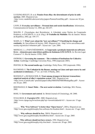 113
LUCKING-REILEY, D. et al. Pennies from eBay: the determinants of price in onlie
auctions. 2005. Disponível em:
<http://www.vanderbilt.edu/econ/reiley/papers/PenniesFromEBay.pdf>. Acesso em: 02 jun.
2005.
LYON, D. Everyday surveillance – Personal data and social classifications. Information,
Communication & Society 5:2, 2002, pp. 242-257.
MALINI, F. (Tecnologias das) Resistências: A Liberdade como Núcleo da Cooperação
Produtiva, in PACHECO, A. et al. (Org.). O Trabalho da Multidão. Rio de Janeiro: Museu
da República, 2002, pp. 149-177.
MARX, G. T. What’s new about the “new surveillance”? Classifying for change and
continuity, In: Surveillance & Society, 2002. Disponível em: <http://www.surveillance-and-
society.org/articles1/whatsnew.pdf>. Acesso em: 1 jun. 2004.
MOINEAU, L. e PAPATHÉODOROU, A.Cooperação e produção imaterial em softwares
livres – elementos para uma leitura política do fenômeno GNU/LINUX. In: Revista Lugar
Comum nº 11. Rio de Janeiro: UFRJ, 2000.
OSTROM, E. Governing the commons – The evolution of Institutions for Collective
Action. Cambridge: Cambridge University Press, 1990 (impressão 2003).
POSTER, M. The second media age. Cambridge: Polity Press, 1995 (impressão 1996).
RAYMOND, E. The Cathedral & the Bazaar, musings on Linux and open source by and
accidental revolutionary. 2nd
rev. ed. USA: O’Reilly, 2001.
RESNICK P. e ZECKHAUSER, R. Trust among strangers in Internet transactions:
empirical analysis of eBay's reputation system. 2001. Disponível em:
<http://www.si.umich.edu/~presnick/papers/eBayNBER/RZNBERBodegaBay.pdf>. Acesso
em: 02 jun. 2005.
RHEINGOLD, H. Smart Mobs – The next social revolution. Cambridge, MA: Perseu,
2002.
ROSE, N. Government and control. In: British Journal of Criminology, 40. 2000.
STALLMAN, R. O projeto GNU. 2000. Disponível em:
<http://www.cipsga.org.br/sections.php?op=viewarticle&artid=61>. Acesso em: 15 ago.
2005.
______. Why “Free Software'' is better than “Open Source'', 2001a. Disponível em:
<http://www.gnu.org/philosophy/free-software-for-freedom.html>. Acesso em: 15 ago. 2005.
______. Why software should be free. 2001b. Disponível em:
<http://www.gnu.org/philosophy/shouldbefree.html>. Acesso em: 22 ago. 2005.
______. Why software should not have owners. 1994. Disponível em:
<http://www.gnu.org/philosophy/why-free.html>. Acesso em: 20 ago. 2005.
 