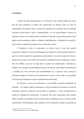 11
1 Introdução
O objeto de estudo desta pesquisa, o site Slashdot1
, traz à reflexão alguns dos temas
que têm sido explorados na análise das características da Internet como um meio de
comunicação. Em primeiro lugar, o modelo de mediação do site permite uma comunicação
horizontal muitos-muitos, aberta e descentralizada, em um aproveitamento máximo da
topologia da rede. O site funciona como um fórum de discussão: a cada notícia postada, todos
podem enviar comentários, réplicas e tréplicas, indefinidamente. A liberdade de expressão é
plena: todos os comentários postados ficam visíveis para a leitura.
A liberdade de todos se expressarem, no entanto, trouxe à tona outra questão
concernente à Internet: o excesso de informação que caracteriza o nosso momento histórico e
que tem na rede mundial de computadores provavelmente a sua maior expressão. Nunca o
homem esteve exposto a um número tão grande de informações sobre o mundo que o rodeia.
Para Vaz (2000), se isto por um lado pode se traduzir em multiplicidade e liberdade, na
medida em que anuncia a possibilidade de acesso a um número extraordinário de dados sobre
a realidade, por outro, aterroriza pela impossibilidade de se processar toda a massa de
informações disponível. Frente ao caos informacional, o que se coloca, então, é a necessidade
da economia da atenção para se gerar a qualidade da comunicação.
No Slashdot, o excesso de informação e a necessidade de garantir legibilidade ao
conteúdo – e ao mesmo tempo de administrar o ruído que aparece na discussão na forma de
comentários agressivos, ofensivos, fora de tópico ou repetitivos – criou a demanda por um
modelo de mediação das informações. À primeira vista, uma característica desse modelo
chama a atenção: a moderação é feita de forma coletiva e randômica, isto é, o sistema escolhe
aleatoriamente 400 participantes para operarem como moderadores durante um período de
1
Endereço eletrônico em: <http://slashdot.org>.
 