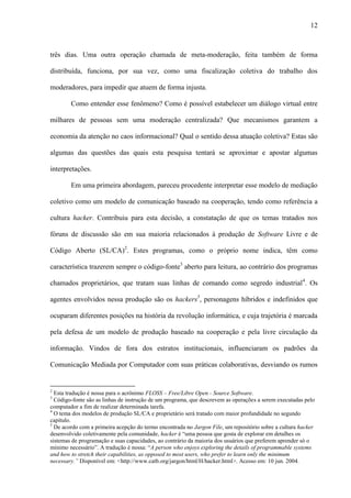 12
três dias. Uma outra operação chamada de meta-moderação, feita também de forma
distribuída, funciona, por sua vez, como uma fiscalização coletiva do trabalho dos
moderadores, para impedir que atuem de forma injusta.
Como entender esse fenômeno? Como é possível estabelecer um diálogo virtual entre
milhares de pessoas sem uma moderação centralizada? Que mecanismos garantem a
economia da atenção no caos informacional? Qual o sentido dessa atuação coletiva? Estas são
algumas das questões das quais esta pesquisa tentará se aproximar e apostar algumas
interpretações.
Em uma primeira abordagem, pareceu procedente interpretar esse modelo de mediação
coletivo como um modelo de comunicação baseado na cooperação, tendo como referência a
cultura hacker. Contribuiu para esta decisão, a constatação de que os temas tratados nos
fóruns de discussão são em sua maioria relacionados à produção de Software Livre e de
Código Aberto (SL/CA)2
. Estes programas, como o próprio nome indica, têm como
característica trazerem sempre o código-fonte3
aberto para leitura, ao contrário dos programas
chamados proprietários, que tratam suas linhas de comando como segredo industrial4
. Os
agentes envolvidos nessa produção são os hackers5
, personagens híbridos e indefinidos que
ocuparam diferentes posições na história da revolução informática, e cuja trajetória é marcada
pela defesa de um modelo de produção baseado na cooperação e pela livre circulação da
informação. Vindos de fora dos estratos institucionais, influenciaram os padrões da
Comunicação Mediada por Computador com suas práticas colaborativas, desviando os rumos
2
Esta tradução é nossa para o acrônimo FLOSS – Free/Libre Open - Source Software.
3
Código-fonte são as linhas de instrução de um programa, que descrevem as operações a serem executadas pelo
computador a fim de realizar determinada tarefa.
4
O tema dos modelos de produção SL/CA e proprietário será tratado com maior profundidade no segundo
capítulo.
5
De acordo com a primeira acepção do termo encontrada no Jargon File, um repositório sobre a cultura hacker
desenvolvido coletivamente pela comunidade, hacker é “uma pessoa que gosta de explorar em detalhes os
sistemas de programação e suas capacidades, ao contrário da maioria dos usuários que preferem aprender só o
mínimo necessário”. A tradução é nossa: “A person who enjoys exploring the details of programmable systems
and how to stretch their capabilities, as opposed to most users, who prefer to learn only the minimum
necessary.” Disponível em: <http://www.catb.org/jargon/html/H/hacker.html>. Acesso em: 10 jun. 2004.
 