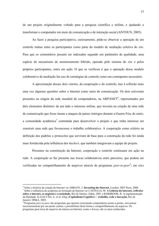 13
de um projeto originalmente voltado para a pesquisa científica e militar, e ajudando a
transformar o computador em meio de comunicação e de interação social (ANTOUN, 2005).
Ao fazer a pesquisa participativa, curiosamente, pôde-se observar a operação de um
controle mútuo entre os participantes como parte do modelo de mediação coletiva do site.
Para que os comentários possam ser indexados segundo um parâmetro de qualidade, uma
espécie de mecanismo de monitoramento híbrido, operado pelo sistema do site e pelos
próprios participantes, entra em ação. O que se verificou é que a operação desse modelo
colaborativo de mediação faz uso de estratégias de controle como um contraponto necessário.
A aproximação desses dois vetores, da cooperação e do controle, traz à reflexão mais
uma vez algumas questões sobre a Internet como meio de comunicação. Os dois estiveram
presentes na origem da rede mundial de computadores, na ARPANET6
, representados por
dois elementos distintos: de um lado o interesse militar, que investia na criação de uma rede
de comunicação que fosse imune a ataques de países inimigos durante a Guerra Fria; de outro,
a comunidade acadêmica7
contratada para desenvolver o projeto e que tinha interesse em
construir uma rede que favorecesse o trabalho colaborativo. A cooperação como critério na
definição dos padrões e protocolos que serviram de base para a construção da rede foi ainda
mais fortalecida pela influência dos hackers, que também integravam a equipe do projeto.
Presentes na constituição da Internet, cooperação e controle continuam em ação na
rede. A cooperação se faz presente nas trocas colaborativas entre parceiros, que podem ser
verificadas no compartilhamento de arquivos através de programas peer-to-peer8
; em sites
6
Sobre a história da criação da Internet ver ABBATE, J. Inventing the Internet. London: MIT Press, 2000.
7
Sobre a influência da academia na formação da Internet ver CASTELLS, M. A Galáxia da Internet, reflexões
sobre a internet, os negócios e a sociedade. Rio de Janeiro: Zahar, 2001 e BARBROOK, R. A regulamentação
da liberdade. In GALVÃO, A. et al. (Org.) Capitalismo Cognitivo – trabalho, rede e inovação, Rio de
Janeiro: DP&A, 2003.
8
Programas peer-to-peer são programas que operam conectando computadores ponto-a-ponto, sem passar
necessariamente por um ponto central, e possibilitam desta forma o compartilhamento de arquivos. Os
programas para troca de arquivos de música na Internet, como o Kazaa, são os mais conhecidos.
 