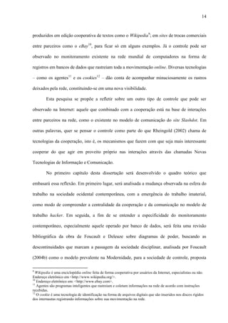 14
produzidos em edição cooperativa de textos como o Wikipedia9
; em sites de trocas comerciais
entre parceiros como o eBay10
, para ficar só em alguns exemplos. Já o controle pode ser
observado no monitoramento existente na rede mundial de computadores na forma de
registros em bancos de dados que rastreiam toda a movimentação online. Diversas tecnologias
– como os agentes11
e os cookies12
– dão conta de acompanhar minuciosamente os rastros
deixados pela rede, constituindo-se em uma nova visibilidade.
Esta pesquisa se propõe a refletir sobre um outro tipo de controle que pode ser
observado na Internet: aquele que combinado com a cooperação está na base de interações
entre parceiros na rede, como o existente no modelo de comunicação do site Slashdot. Em
outras palavras, quer se pensar o controle como parte do que Rheingold (2002) chama de
tecnologias da cooperação, isto é, os mecanismos que fazem com que seja mais interessante
cooperar do que agir em proveito próprio nas interações através das chamadas Novas
Tecnologias de Informação e Comunicação.
No primeiro capítulo desta dissertação será desenvolvido o quadro teórico que
embasará essa reflexão. Em primeiro lugar, será analisada a mudança observada na esfera do
trabalho na sociedade ocidental contemporânea, com a emergência do trabalho imaterial,
como modo de compreender a centralidade da cooperação e da comunicação no modelo de
trabalho hacker. Em seguida, a fim de se entender a especificidade do monitoramento
contemporâneo, especialmente aquele operado por banco de dados, será feita uma revisão
bibliográfica da obra de Foucault e Deleuze sobre diagramas de poder, buscando as
descontinuidades que marcam a passagem da sociedade disciplinar, analisada por Foucault
(2004b) como o modelo prevalente na Modernidade, para a sociedade de controle, proposta
9
Wikipedia é uma enciclopédia online feita de forma cooperativa por usuários da Internet, especialistas ou não.
Endereço eletrônico em <http://www.wikipedia.org/>.
10
Endereço eletrônico em: <http://www.ebay.com>.
11
Agentes são programas inteligentes que rastreiam e coletam informações na rede de acordo com instruções
recebidas.
12
O cookie é uma tecnologia de identificação na forma de arquivos digitais que são inseridos nos discos rígidos
dos internautas registrando informações sobre sua movimentação na rede.
 