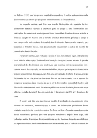 15
por Deleuze (1992) para interpretar o modelo Contemporâneo. A análise será complementada
pelos trabalhos de autores que pesquisam o monitoramento na sociedade atual.
No segundo capítulo será feita uma revisão bibliográfica da trajetória hacker,
contrapondo trabalhos teóricos e empíricos para se chegar a uma compreensão das
motivações, dos valores e do modus operandi dessa comunidade. Para isso, tenta-se articular a
forma de atuação dos hackers com o trabalho imaterial. Desta forma, pretende-se chegar a
uma compreensão mais profunda da constituição e da dinâmica da cooperação produtiva que
caracteriza o trabalho hacker, para posteriormente fundamentar a análise do modelo de
comunicação do site Slashdot.
No terceiro capítulo, será realizado o estudo de caso. Em primeiro lugar, será feita uma
breve reflexão sobre o papel do controle nas interações entre parceiros na Internet. A questão
a ser analisada é a do dilema da ação coletiva, ou seja, o embate entre a prevalência do bem-
comum, através da cooperação, e o interesse individual, daquele que se aproveita dos recursos
comuns sem contribuir. Em seguida, será feita uma apresentação do objeto de estudo, através
do histórico de sua criação até os dias atuais. Em um terceiro momento, com o objetivo de
comprovar a premissa desta pesquisa de que o site é direcionado à comunidade hacker, será
feito um levantamento dos temas dos tópicos publicados através da tabulação das manchetes
editoriais postadas durante 30 dias, no período de 15 de setembro de 2005 a 14 de outubro de
2005.
A seguir, será feita uma descrição do modelo de mediação do site, composto pelos
sistemas de moderação, meta-moderação e carma. As informações preliminares foram
coletadas no próprio site e, posteriormente, a fim de se verificar a forma de operação concreta
desses mecanismos, partiu-se para uma pesquisa participativa. Depois dessa etapa, será
realizada a análise de conteúdo dos comentários de um dos fóruns de discussão, escolhido por
sua representatividade no levantamento realizado anteriormente, para se verificar os efeitos na
 