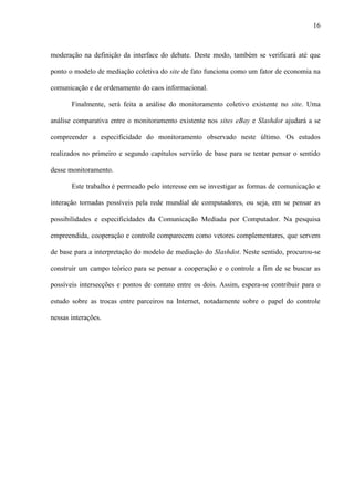 16
moderação na definição da interface do debate. Deste modo, também se verificará até que
ponto o modelo de mediação coletiva do site de fato funciona como um fator de economia na
comunicação e de ordenamento do caos informacional.
Finalmente, será feita a análise do monitoramento coletivo existente no site. Uma
análise comparativa entre o monitoramento existente nos sites eBay e Slashdot ajudará a se
compreender a especificidade do monitoramento observado neste último. Os estudos
realizados no primeiro e segundo capítulos servirão de base para se tentar pensar o sentido
desse monitoramento.
Este trabalho é permeado pelo interesse em se investigar as formas de comunicação e
interação tornadas possíveis pela rede mundial de computadores, ou seja, em se pensar as
possibilidades e especificidades da Comunicação Mediada por Computador. Na pesquisa
empreendida, cooperação e controle comparecem como vetores complementares, que servem
de base para a interpretação do modelo de mediação do Slashdot. Neste sentido, procurou-se
construir um campo teórico para se pensar a cooperação e o controle a fim de se buscar as
possíveis intersecções e pontos de contato entre os dois. Assim, espera-se contribuir para o
estudo sobre as trocas entre parceiros na Internet, notadamente sobre o papel do controle
nessas interações.
 