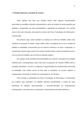 17
1 Trabalho imaterial e sociedade de controle
Neste capítulo será feita uma reflexão teórica sobre algumas transformações
observadas na sociedade ocidental contemporânea, a partir de meados do século passado, que
ajudarão a compreender em maior profundidade o significado da cooperação e do controle
como vetores das interações entre parceiros através das Novas Tecnologias de Informação e
Comunicação.
Em primeiro lugar, serão estudadas as mudanças na esfera do trabalho, tendo como
referência as pesquisas de Hardt e Negri (2001) sobre a emergência de um novo modelo de
trabalho na atualidade, caracterizado por sua natureza imaterial e no qual a cooperação e a
comunicação ocupam lugar central. Este estudo contribuirá para a análise da trajetória hacker,
e de sua forma de trabalho, que será feita no segundo capítulo.
Em seguida, serão analisadas descontinuidades que marcam a passagem da sociedade
moderna para a contemporânea, tendo como base as pesquisas de Foucault (2004b) sobre a
sociedade disciplinar, a fim de se evidenciar as especificidades do monitoramento observado
na atualidade. Esta análise servirá de base para se interpretar, no terceiro capítulo, o
monitoramento observado no modelo de comunicação do site Slashdot.
Cabe ressaltar a centralidade das Novas Tecnologias de Informação e Comunicação
nos modelos aqui analisados: no trabalho imaterial, possibilitando a criação de redes
autônomas de trabalho, descentralizadas e desterritorializadas; no monitoramento
contemporâneo, como base para a composição e armazenamento de perfis eletrônicos.
 