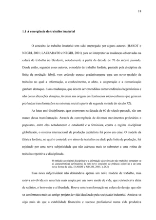 18
1.1 A emergência do trabalho imaterial
O conceito de trabalho imaterial tem sido empregado por alguns autores (HARDT e
NEGRI, 2001; LAZZARATO e NEGRI, 2001) para se interpretar as mudanças observadas na
esfera do trabalho no Ocidente, notadamente a partir da década de 70 do século passado.
Desde então, segundo esses autores, o modelo de trabalho fordista, pautado pela disciplina da
linha de produção fabril, vem cedendo espaço gradativamente para um novo modelo de
trabalho no qual a informação, o conhecimento, o afeto, a cooperação e a comunicação
ganham destaque. Essas mudanças, que devem ser entendidas como tendências hegemônicas e
não como alterações abruptas, tiveram sua origem em fenômenos sócio-culturais que geraram
profundas transformações na estrutura social a partir da segunda metade do século XX.
As lutas anti-disciplinares, que ocorreram na década de 60 do século passado, são um
marco dessa transformação. Através da convergência de diversos movimentos proletários e
populares, entre eles notadamente o estudantil e o feminista, contra o regime disciplinar
globalizado, o sistema internacional de produção capitalista foi posto em crise. O modelo da
fábrica fordista, no qual o conteúdo e o ritmo de trabalho era dado pela linha de produção, foi
rejeitado por uma nova subjetividade que não aceitava mais se submeter a uma rotina de
trabalho repetitiva e disciplinada.
O repúdio ao regime disciplinar e a afirmação da esfera do não-trabalho tornaram-se
as características definidoras de um novo conjunto de práticas coletivas e de uma
nova forma de vida. (HARDT e NEGRI, 2001, p.282)
Essa nova subjetividade não demandava apenas um novo modelo de trabalho, mas
estava envolvida em uma luta mais ampla por um novo modo de vida, que reivindicava além
de salários, o bem-estar e a liberdade. Houve uma transformação na esfera do desejo, que não
se conformava mais ao antigo projeto de vida idealizado pela sociedade industrial. Ansiava-se
algo mais do que a estabilidade financeira e sucesso profissional numa vida produtiva
 