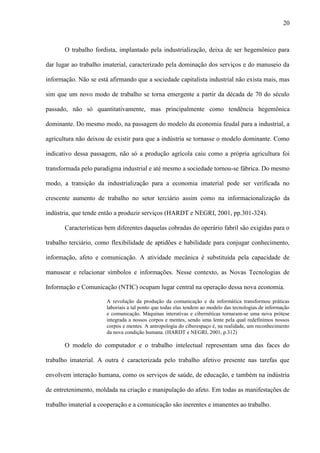 20
O trabalho fordista, implantado pela industrialização, deixa de ser hegemônico para
dar lugar ao trabalho imaterial, caracterizado pela dominação dos serviços e do manuseio da
informação. Não se está afirmando que a sociedade capitalista industrial não exista mais, mas
sim que um novo modo de trabalho se torna emergente a partir da década de 70 do século
passado, não só quantitativamente, mas principalmente como tendência hegemônica
dominante. Do mesmo modo, na passagem do modelo da economia feudal para a industrial, a
agricultura não deixou de existir para que a indústria se tornasse o modelo dominante. Como
indicativo dessa passagem, não só a produção agrícola caiu como a própria agricultura foi
transformada pelo paradigma industrial e até mesmo a sociedade tornou-se fábrica. Do mesmo
modo, a transição da industrialização para a economia imaterial pode ser verificada no
crescente aumento de trabalho no setor terciário assim como na informacionalização da
indústria, que tende então a produzir serviços (HARDT e NEGRI, 2001, pp.301-324).
Características bem diferentes daquelas cobradas do operário fabril são exigidas para o
trabalho terciário, como flexibilidade de aptidões e habilidade para conjugar conhecimento,
informação, afeto e comunicação. A atividade mecânica é substituída pela capacidade de
manusear e relacionar símbolos e informações. Nesse contexto, as Novas Tecnologias de
Informação e Comunicação (NTIC) ocupam lugar central na operação dessa nova economia.
A revolução da produção da comunicação e da informática transformou práticas
laboriais a tal ponto que todas elas tendem ao modelo das tecnologias de informação
e comunicação. Máquinas interativas e cibernéticas tornaram-se uma nova prótese
integrada a nossos corpos e mentes, sendo uma lente pela qual redefinimos nossos
corpos e mentes. A antropologia do ciberespaço é, na realidade, um reconhecimento
da nova condição humana. (HARDT e NEGRI, 2001, p.312)
O modelo do computador e o trabalho intelectual representam uma das faces do
trabalho imaterial. A outra é caracterizada pelo trabalho afetivo presente nas tarefas que
envolvem interação humana, como os serviços de saúde, de educação, e também na indústria
de entretenimento, moldada na criação e manipulação do afeto. Em todas as manifestações de
trabalho imaterial a cooperação e a comunicação são inerentes e imanentes ao trabalho.
 