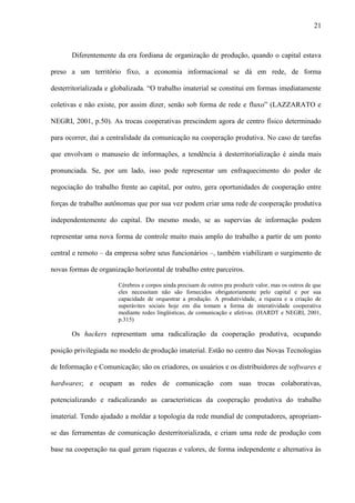 21
Diferentemente da era fordiana de organização de produção, quando o capital estava
preso a um território fixo, a economia informacional se dá em rede, de forma
desterritorializada e globalizada. “O trabalho imaterial se constitui em formas imediatamente
coletivas e não existe, por assim dizer, senão sob forma de rede e fluxo” (LAZZARATO e
NEGRI, 2001, p.50). As trocas cooperativas prescindem agora de centro físico determinado
para ocorrer, daí a centralidade da comunicação na cooperação produtiva. No caso de tarefas
que envolvam o manuseio de informações, a tendência à desterritorialização é ainda mais
pronunciada. Se, por um lado, isso pode representar um enfraquecimento do poder de
negociação do trabalho frente ao capital, por outro, gera oportunidades de cooperação entre
forças de trabalho autônomas que por sua vez podem criar uma rede de cooperação produtiva
independentemente do capital. Do mesmo modo, se as supervias de informação podem
representar uma nova forma de controle muito mais amplo do trabalho a partir de um ponto
central e remoto – da empresa sobre seus funcionários –, também viabilizam o surgimento de
novas formas de organização horizontal de trabalho entre parceiros.
Cérebros e corpos ainda precisam de outros pra produzir valor, mas os outros de que
eles necessitam não são fornecidos obrigatoriamente pelo capital e por sua
capacidade de orquestrar a produção. A produtividade, a riqueza e a criação de
superávites sociais hoje em dia tomam a forma de interatividade cooperativa
mediante redes lingüísticas, de comunicação e afetivas. (HARDT e NEGRI, 2001,
p.315)
Os hackers representam uma radicalização da cooperação produtiva, ocupando
posição privilegiada no modelo de produção imaterial. Estão no centro das Novas Tecnologias
de Informação e Comunicação; são os criadores, os usuários e os distribuidores de softwares e
hardwares; e ocupam as redes de comunicação com suas trocas colaborativas,
potencializando e radicalizando as características da cooperação produtiva do trabalho
imaterial. Tendo ajudado a moldar a topologia da rede mundial de computadores, apropriam-
se das ferramentas de comunicação desterritorializada, e criam uma rede de produção com
base na cooperação na qual geram riquezas e valores, de forma independente e alternativa às
 