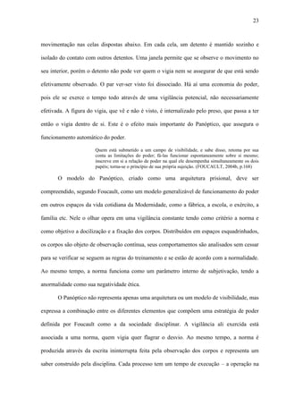 23
movimentação nas celas dispostas abaixo. Em cada cela, um detento é mantido sozinho e
isolado do contato com outros detentos. Uma janela permite que se observe o movimento no
seu interior, porém o detento não pode ver quem o vigia nem se assegurar de que está sendo
efetivamente observado. O par ver-ser visto foi dissociado. Há aí uma economia do poder,
pois ele se exerce o tempo todo através de uma vigilância potencial, não necessariamente
efetivada. A figura do vigia, que vê e não é visto, é internalizado pelo preso, que passa a ter
então o vigia dentro de si. Este é o efeito mais importante do Panóptico, que assegura o
funcionamento automático do poder.
Quem está submetido a um campo de visibilidade, e sabe disso, retoma por sua
conta as limitações do poder; fá-las funcionar espontaneamente sobre si mesmo;
inscreve em si a relação de poder na qual ele desempenha simultaneamente os dois
papéis; torna-se o princípio de sua própria sujeição. (FOUCAULT, 2004b, p.168)
O modelo do Panóptico, criado como uma arquitetura prisional, deve ser
compreendido, segundo Foucault, como um modelo generalizável de funcionamento do poder
em outros espaços da vida cotidiana da Modernidade, como a fábrica, a escola, o exército, a
família etc. Nele o olhar opera em uma vigilância constante tendo como critério a norma e
como objetivo a docilização e a fixação dos corpos. Distribuídos em espaços esquadrinhados,
os corpos são objeto de observação contínua, seus comportamentos são analisados sem cessar
para se verificar se seguem as regras do treinamento e se estão de acordo com a normalidade.
Ao mesmo tempo, a norma funciona como um parâmetro interno de subjetivação, tendo a
anormalidade como sua negatividade ética.
O Panóptico não representa apenas uma arquitetura ou um modelo de visibilidade, mas
expressa a combinação entre os diferentes elementos que compõem uma estratégia de poder
definida por Foucault como a da sociedade disciplinar. A vigilância ali exercida está
associada a uma norma, quem vigia quer flagrar o desvio. Ao mesmo tempo, a norma é
produzida através da escrita ininterrupta feita pela observação dos corpos e representa um
saber construído pela disciplina. Cada processo tem um tempo de execução – a operação na
 