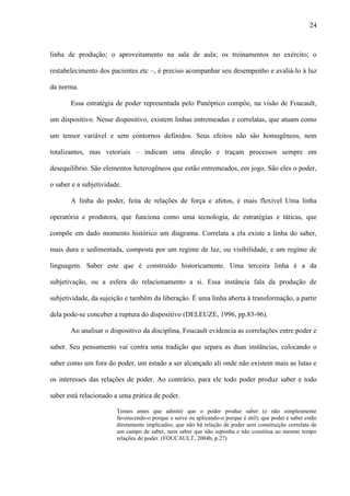 24
linha de produção; o aproveitamento na sala de aula; os treinamentos no exército; o
restabelecimento dos pacientes etc –, é preciso acompanhar seu desempenho e avaliá-lo à luz
da norma.
Essa estratégia de poder representada pelo Panóptico compõe, na visão de Foucault,
um dispositivo. Nesse dispositivo, existem linhas entremeadas e correlatas, que atuam como
um tensor variável e sem contornos definidos. Seus efeitos não são homogêneos, nem
totalizantes, mas vetoriais – indicam uma direção e traçam processos sempre em
desequilíbrio. São elementos heterogêneos que estão entremeados, em jogo. São eles o poder,
o saber e a subjetividade.
A linha do poder, feita de relações de força e afetos, é mais flexível Uma linha
operatória e produtora, que funciona como uma tecnologia, de estratégias e táticas, que
compõe em dado momento histórico um diagrama. Correlata a ela existe a linha do saber,
mais dura e sedimentada, composta por um regime de luz, ou visibilidade, e um regime de
linguagem. Saber este que é construído historicamente. Uma terceira linha é a da
subjetivação, ou a esfera do relacionamento a si. Essa instância fala da produção de
subjetividade, da sujeição e também da liberação. É uma linha aberta à transformação, a partir
dela pode-se conceber a ruptura do dispositivo (DELEUZE, 1996, pp.83-96).
Ao analisar o dispositivo da disciplina, Foucault evidencia as correlações entre poder e
saber. Seu pensamento vai contra uma tradição que separa as duas instâncias, colocando o
saber como um fora do poder, um estado a ser alcançado ali onde não existem mais as lutas e
os interesses das relações de poder. Ao contrário, para ele todo poder produz saber e todo
saber está relacionado a uma prática de poder.
Temos antes que admitir que o poder produz saber (e não simplesmente
favorecendo-o porque o serve ou aplicando-o porque é útil); que poder e saber estão
diretamente implicados; que não há relação de poder sem constituição correlata de
um campo de saber, nem saber que não suponha e não constitua ao mesmo tempo
relações de poder. (FOUCAULT, 2004b, p.27)
 