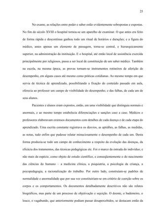 25
No exame, as relações entre poder e saber estão evidentemente sobrepostas e expostas.
No fim do século XVIII o hospital tornou-se um aparelho de examinar. O que antes era feito
de forma rápida e descontínua ganhou todo um ritual de horários e durações; e a figura do
médico, antes apenas um elemento de passagem, torna-se central, e hierarquicamente
superior, na administração da instituição. E o hospital, até então local de assistência exercida
principalmente por religiosos, passa a ser local de constituição de um saber médico. Também
na escola, na mesma época, as provas tornam-se instrumentos rotineiros de aferição de
desempenho, em alguns casos até mesmo como práticas cotidianas. Ao mesmo tempo em que
servia de técnica de aprendizado, possibilitando a fixação do conteúdo passado em aula,
oferecia ao professor um campo de visibilidade do desempenho, e das falhas, de cada um de
seus alunos.
Pacientes e alunos eram expostos, então, em uma visibilidade que distinguia normais e
anormais, e ao mesmo tempo estabelecia diferenciações e sanções caso a caso. Médicos e
professores elaboravam extensos documentos com detalhes de cada doença e de cada etapa do
aprendizado. Uma escrita constante registrava os desvios, as aptidões, as falhas, as medidas,
as notas, tudo enfim que pudesse relatar minuciosamente o desempenho de cada um. Desta
forma produzia-se todo um campo de conhecimento a respeito da evolução das doenças, da
eficácia dos tratamentos, das técnicas pedagógicas etc. Foi o marco da entrada do indivíduo, e
não mais da espécie, como objeto de estudo científico, e conseqüentemente o do nascimento
das ciências do humano – a medicina clínica, a psiquiatria, a psicologia da criança, a
psicopedagogia, a racionalização do trabalho. Por outro lado, construíam-se padrões de
normalidade e anormalidade que por sua vez constituiriam-se em critério de coerção sobre os
corpos e os comportamentos. Os documentos detalhadamente descritivos não são relatos
biográficos, mas parte de um processo de objetivação e sujeição. O doente, o baderneiro, o
louco, o vagabundo, que anteriormente podiam passar desapercebidos, se destacam então da
 