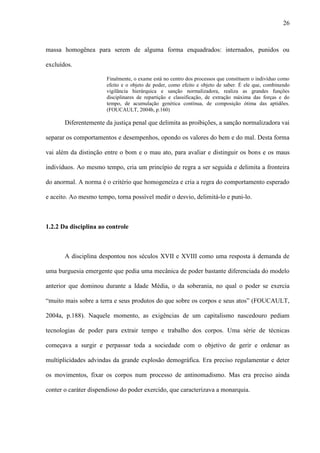 26
massa homogênea para serem de alguma forma enquadrados: internados, punidos ou
excluídos.
Finalmente, o exame está no centro dos processos que constituem o indivíduo como
efeito e o objeto de poder, como efeito e objeto de saber. É ele que, combinando
vigilância hierárquica e sanção normalizadora, realiza as grandes funções
disciplinares de repartição e classificação, de extração máxima das forças e do
tempo, de acumulação genética contínua, de composição ótima das aptidões.
(FOUCAULT, 2004b, p.160)
Diferentemente da justiça penal que delimita as proibições, a sanção normalizadora vai
separar os comportamentos e desempenhos, opondo os valores do bem e do mal. Desta forma
vai além da distinção entre o bom e o mau ato, para avaliar e distinguir os bons e os maus
indivíduos. Ao mesmo tempo, cria um princípio de regra a ser seguida e delimita a fronteira
do anormal. A norma é o critério que homogeneíza e cria a regra do comportamento esperado
e aceito. Ao mesmo tempo, torna possível medir o desvio, delimitá-lo e puni-lo.
1.2.2 Da disciplina ao controle
A disciplina despontou nos séculos XVII e XVIII como uma resposta à demanda de
uma burguesia emergente que pedia uma mecânica de poder bastante diferenciada do modelo
anterior que dominou durante a Idade Média, o da soberania, no qual o poder se exercia
“muito mais sobre a terra e seus produtos do que sobre os corpos e seus atos” (FOUCAULT,
2004a, p.188). Naquele momento, as exigências de um capitalismo nascedouro pediam
tecnologias de poder para extrair tempo e trabalho dos corpos. Uma série de técnicas
começava a surgir e perpassar toda a sociedade com o objetivo de gerir e ordenar as
multiplicidades advindas da grande explosão demográfica. Era preciso regulamentar e deter
os movimentos, fixar os corpos num processo de antinomadismo. Mas era preciso ainda
conter o caráter dispendioso do poder exercido, que caracterizava a monarquia.
 