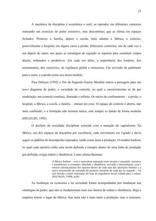 27
A mecânica da disciplina é econômica e sutil, se reproduz em diferentes contextos
marcando um exercício de poder extensivo, mas descontínuo, que se efetua em espaços
fechados. Primeiro a família, depois a escola, mais adiante a fábrica, o exército,
possivelmente o hospital, em alguns casos a prisão. Diferentes contextos, um de cada vez e
um depois do outro, nos quais as estratégias de sujeição se repetem para constituir corpos
dóceis, ordenados e produtivos. Em cada um deles, a importância dos horários, dos
treinamentos, dos exercícios, da vigilância global e minuciosa. Um servindo de parâmetro
para o outro, e a prisão como seu maior modelo.
Para Deleuze (1992) o fim da Segunda Guerra Mundial marca a passagem para um
novo diagrama de poder, a sociedade de controle, no qual o monitoramento se dá por
modulação: um controle contínuo, ilimitado e infinito. Os meios de confinamento – a prisão, o
hospital, a fábrica, a escola, a família – entram em crise. O espaço do controle é aberto, não
mais confinado, e a formação não termina nunca, está sempre se dando de forma modular
(DELEUZE, 1992).
O declínio da sociedade disciplinar coincide com a mutação do capitalismo. Na
fábrica, um dos espaços da disciplina por excelência, cada movimento era vigiado e devia
seguir os padrões de desempenho esperados, tendo como meta a produção. O modelo fordista,
no qual cada operário tinha uma tarefa definida a cumprir dentro de uma linha de produção
pré-definida, exigia ordem e obediência. Como afirma Bauman:
A fábrica fordista – com a meticulosa separação entre projeto e execução, iniciativa
e atendimento a comandos, liberdade e obediência, invenção e determinação, com o
estreito entrelaçamento dos opostos dentro de cada uma das oposições binárias e a
suave transmissão de comando do primeiro elemento de cada par ao segundo – foi
sem dúvida a maior realização até hoje da engenharia social voltada para a ordem.
(BAUMAN, 1999b, p.68)
As mudanças na economia e na sociedade foram acompanhadas por mudanças nas
estratégias de poder, que não se fundamentam mais nos fatores de ordem e obediência. Hoje a
empresa tomou o lugar da fábrica. Sua meta não é mais tanto a produção, mas o consumo.
 