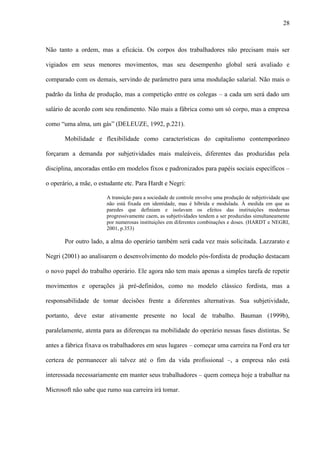 28
Não tanto a ordem, mas a eficácia. Os corpos dos trabalhadores não precisam mais ser
vigiados em seus menores movimentos, mas seu desempenho global será avaliado e
comparado com os demais, servindo de parâmetro para uma modulação salarial. Não mais o
padrão da linha de produção, mas a competição entre os colegas – a cada um será dado um
salário de acordo com seu rendimento. Não mais a fábrica como um só corpo, mas a empresa
como “uma alma, um gás” (DELEUZE, 1992, p.221).
Mobilidade e flexibilidade como características do capitalismo contemporâneo
forçaram a demanda por subjetividades mais maleáveis, diferentes das produzidas pela
disciplina, ancoradas então em modelos fixos e padronizados para papéis sociais específicos –
o operário, a mãe, o estudante etc. Para Hardt e Negri:
A transição para a sociedade de controle envolve uma produção de subjetividade que
não está fixada em identidade, mas é híbrida e modulada. À medida em que as
paredes que definiam e isolavam os efeitos das instituições modernas
progressivamente caem, as subjetividades tendem a ser produzidas simultaneamente
por numerosas instituições em diferentes combinações e doses. (HARDT e NEGRI,
2001, p.353)
Por outro lado, a alma do operário também será cada vez mais solicitada. Lazzarato e
Negri (2001) ao analisarem o desenvolvimento do modelo pós-fordista de produção destacam
o novo papel do trabalho operário. Ele agora não tem mais apenas a simples tarefa de repetir
movimentos e operações já pré-definidos, como no modelo clássico fordista, mas a
responsabilidade de tomar decisões frente a diferentes alternativas. Sua subjetividade,
portanto, deve estar ativamente presente no local de trabalho. Bauman (1999b),
paralelamente, atenta para as diferenças na mobilidade do operário nessas fases distintas. Se
antes a fábrica fixava os trabalhadores em seus lugares – começar uma carreira na Ford era ter
certeza de permanecer ali talvez até o fim da vida profissional –, a empresa não está
interessada necessariamente em manter seus trabalhadores – quem começa hoje a trabalhar na
Microsoft não sabe que rumo sua carreira irá tomar.
 
