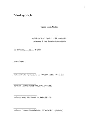 ii
Folha de aprovação
Beatriz Cintra Martins
COOPERAÇÃO E CONTROLE NA REDE:
Um estudo de caso do website Slashdot.org
Rio de Janeiro, ....... de ...... de 2006.
Aprovada por:
________________________
Professor Doutor Henrique Antoun , PPGCOM/UFRJ (Orientador)
________________________
Professora Doutora Ivana Bentes, PPGCOM/UFRJ
________________________
Professor Doutor Alex Primo, PPGCOM/UFRGS
________________________
Professora Doutora Fernanda Bruno, PPGCOM/UFRJ (Suplente)
 