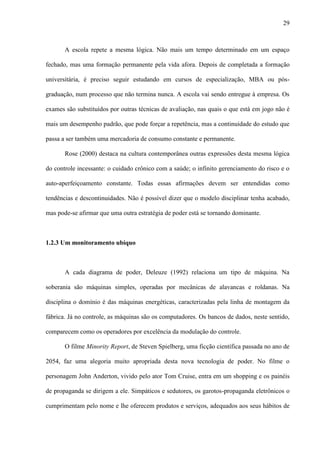 29
A escola repete a mesma lógica. Não mais um tempo determinado em um espaço
fechado, mas uma formação permanente pela vida afora. Depois de completada a formação
universitária, é preciso seguir estudando em cursos de especialização, MBA ou pós-
graduação, num processo que não termina nunca. A escola vai sendo entregue à empresa. Os
exames são substituídos por outras técnicas de avaliação, nas quais o que está em jogo não é
mais um desempenho padrão, que pode forçar a repetência, mas a continuidade do estudo que
passa a ser também uma mercadoria de consumo constante e permanente.
Rose (2000) destaca na cultura contemporânea outras expressões desta mesma lógica
do controle incessante: o cuidado crônico com a saúde; o infinito gerenciamento do risco e o
auto-aperfeiçoamento constante. Todas essas afirmações devem ser entendidas como
tendências e descontinuidades. Não é possível dizer que o modelo disciplinar tenha acabado,
mas pode-se afirmar que uma outra estratégia de poder está se tornando dominante.
1.2.3 Um monitoramento ubíquo
A cada diagrama de poder, Deleuze (1992) relaciona um tipo de máquina. Na
soberania são máquinas simples, operadas por mecânicas de alavancas e roldanas. Na
disciplina o domínio é das máquinas energéticas, caracterizadas pela linha de montagem da
fábrica. Já no controle, as máquinas são os computadores. Os bancos de dados, neste sentido,
comparecem como os operadores por excelência da modulação do controle.
O filme Minority Report, de Steven Spielberg, uma ficção científica passada no ano de
2054, faz uma alegoria muito apropriada desta nova tecnologia de poder. No filme o
personagem John Anderton, vivido pelo ator Tom Cruise, entra em um shopping e os painéis
de propaganda se dirigem a ele. Simpáticos e sedutores, os garotos-propaganda eletrônicos o
cumprimentam pelo nome e lhe oferecem produtos e serviços, adequados aos seus hábitos de
 