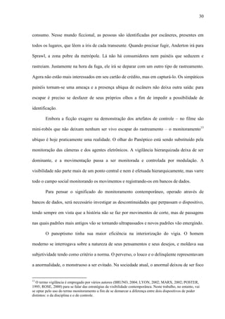 30
consumo. Nesse mundo ficcional, as pessoas são identificadas por escâneres, presentes em
todos os lugares, que lêem a íris de cada transeunte. Quando precisar fugir, Anderton irá para
Sprawl, a zona pobre da metrópole. Lá não há consumidores nem painéis que seduzem e
rastreiam. Justamente na hora da fuga, ele irá se deparar com um outro tipo de rastreamento.
Agora não estão mais interessados em seu cartão de crédito, mas em capturá-lo. Os simpáticos
painéis tornam-se uma ameaça e a presença ubíqua de escâners não deixa outra saída: para
escapar é preciso se desfazer de seus próprios olhos a fim de impedir a possibilidade de
identificação.
Embora a ficção exagere na demonstração dos artefatos de controle – no filme são
mini-robôs que não deixam nenhum ser vivo escapar do rastreamento – o monitoramento13
ubíquo é hoje praticamente uma realidade. O olhar do Panóptico está sendo substituído pela
monitoração das câmeras e dos agentes eletrônicos. A vigilância hierarquizada deixa de ser
dominante, e a movimentação passa a ser monitorada e controlada por modulação. A
visibilidade não parte mais de um ponto central e nem é efetuada hierarquicamente, mas varre
todo o campo social monitorando os movimentos e registrando-os em bancos de dados.
Para pensar o significado do monitoramento contemporâneo, operado através de
bancos de dados, será necessário investigar as descontinuidades que perpassam o dispositivo,
tendo sempre em vista que a história não se faz por movimentos de corte, mas de passagens
nas quais padrões mais antigos vão se tornando ultrapassados e novos padrões vão emergindo.
O panoptismo tinha sua maior eficiência na interiorização do vigia. O homem
moderno se interrogava sobre a natureza de seus pensamentos e seus desejos, e moldava sua
subjetividade tendo como critério a norma. O perverso, o louco e o delinqüente representavam
a anormalidade, o monstruoso a ser evitado. Na sociedade atual, o anormal deixou de ser foco
13
O termo vigilância é empregado por vários autores (BRUNO, 2004; LYON, 2002; MARX, 2002; POSTER,
1995; ROSE, 2000) para se falar das estratégias da visibilidade contemporânea. Neste trabalho, no entanto, vai
se optar pelo uso do termo monitoramento a fim de se demarcar a diferença entre dois dispositivos de poder
distintos: o da disciplina e o do controle.
 