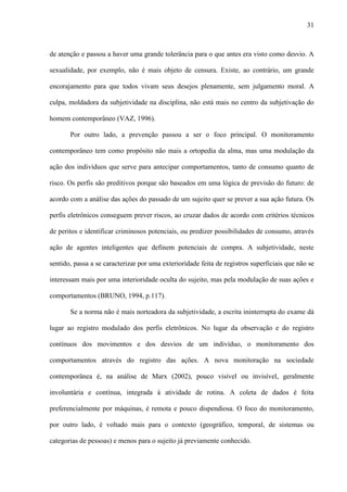 31
de atenção e passou a haver uma grande tolerância para o que antes era visto como desvio. A
sexualidade, por exemplo, não é mais objeto de censura. Existe, ao contrário, um grande
encorajamento para que todos vivam seus desejos plenamente, sem julgamento moral. A
culpa, moldadora da subjetividade na disciplina, não está mais no centro da subjetivação do
homem contemporâneo (VAZ, 1996).
Por outro lado, a prevenção passou a ser o foco principal. O monitoramento
contemporâneo tem como propósito não mais a ortopedia da alma, mas uma modulação da
ação dos indivíduos que serve para antecipar comportamentos, tanto de consumo quanto de
risco. Os perfis são preditivos porque são baseados em uma lógica de previsão do futuro: de
acordo com a análise das ações do passado de um sujeito quer se prever a sua ação futura. Os
perfis eletrônicos conseguem prever riscos, ao cruzar dados de acordo com critérios técnicos
de peritos e identificar criminosos potenciais, ou predizer possibilidades de consumo, através
ação de agentes inteligentes que definem potenciais de compra. A subjetividade, neste
sentido, passa a se caracterizar por uma exterioridade feita de registros superficiais que não se
interessam mais por uma interioridade oculta do sujeito, mas pela modulação de suas ações e
comportamentos (BRUNO, 1994, p.117).
Se a norma não é mais norteadora da subjetividade, a escrita ininterrupta do exame dá
lugar ao registro modulado dos perfis eletrônicos. No lugar da observação e do registro
contínuos dos movimentos e dos desvios de um indivíduo, o monitoramento dos
comportamentos através do registro das ações. A nova monitoração na sociedade
contemporânea é, na análise de Marx (2002), pouco visível ou invisível, geralmente
involuntária e contínua, integrada à atividade de rotina. A coleta de dados é feita
preferencialmente por máquinas, é remota e pouco dispendiosa. O foco do monitoramento,
por outro lado, é voltado mais para o contexto (geográfico, temporal, de sistemas ou
categorias de pessoas) e menos para o sujeito já previamente conhecido.
 