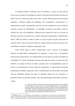 32
A disciplina produzia o indivíduo, com sua assinatura, e a massa, na qual cada um
existe como um número. Na sociedade de controle os indivíduos são dividuados em bancos de
dados. Não mais a palavra de ordem, mas a cifra e a senha. Diferentes perfis são construídos
atendendo a diferentes módulos da identidade. Eles acompanham o deslocamento e a
fragmentação do sujeito contemporâneo, que não tem mais compromisso com uma linha de
coerência, existente na Modernidade. As identidades tornaram-se provisórias, mutáveis,
instáveis, por vezes até contraditórias. Ocupam diversos espaços da vida ou se revezam em
diferentes momentos, de acordo com a ocasião, deslocando continuamente as identificações.
(HALL, 2002) Um perfil no cartão de crédito; um outro no plano de saúde; ainda outro no
currículo escolar; mais um na receita federal etc. Cada um dando conta de uma face da vida,
controlando movimentos e tendências, modulando a ação.
Poster (1995) analisa os perfis computacionais como o discurso da atualidade,
produtor da subjetividade contemporânea. Na disciplina, o exame fazia o levantamento
minucioso das características e do comportamento de cada sujeito de acordo com padrões de
normalidade. No controle, informações diversas sobre ação dos sujeitos se inscrevem como
símbolos em campos de bancos de dados, operando como um superpanóptico capaz de
rastrear as movimentações de forma ainda mais capilarizada. A subjetividade interiorizada
produzida pelo Panóptico, argumenta o autor, é substituída por uma objetivação exteriorizada
feita por identidades dispersas das quais os indivíduos podem nem ter consciência. O
princípio formador do indivíduo moderno, como uma subjetividade interiorizada e centrada, é
violado.
[...] o discurso do banco de dados é uma força cultural que opera em um mecanismo
de constituição do sujeito que rejeita o princípio hegemônico do sujeito centrado,
racional e autônomo. Agora, através do banco de dados, o sujeito foi multiplicado e
descentrado, capaz de ser agido através dos computadores em vários espaços sociais
sem a menor consciência do indivíduo em questão, como se o indivíduo estivesse de
algum modo dentro do computador. (POSTER, 1995, p.88)14
14
A tradução é nossa: “[...] the discourse of the database is a cultural force wich operates in a mechanism of
subject constitution that refuses the hegemonic principle of the subject as centered, rational and autonomous.
For now, through the database alone, the subject has been multiplied and decentered, capable of being acted
 